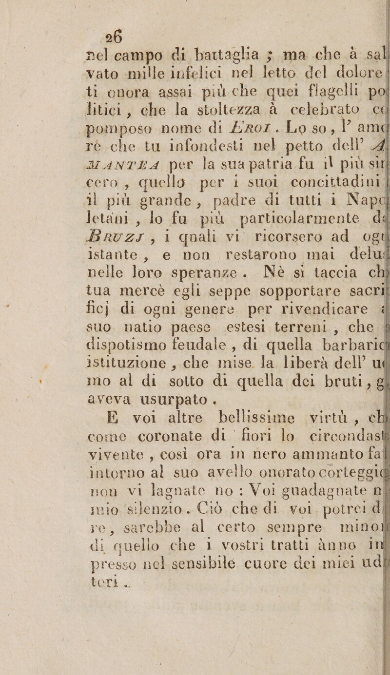 nel campo di battaglia ; ma cbe à sai vato mille infelici nel letto del dolere ' ti onora assai più che quei flagelli po litici, che la stoltezza à celebrato co pomposo nome di Eroi . Lp so , V arnej re che tu infondesti nel petto dell’ A. mantea per la sua patria fu d più sin: cero , quello per i suoi concittadini : il più grande , padre di tutti i Napcj Jetani , lo fu più particolarmente dd jBruzj , i qnali vi ricorsero ad ogti istante , e non restarono mai deìué nelle loro speranze . Nè si taccia eh; tua mercè egli seppe sopportare sacri: ficj di ogni genere per rivendicare i suo natio paese estesi terreni , che è dispotismo feudale , di quella barbarici istituzione , che mise la liberà dell’ u< mo al di sotto di quella dei bruti , g<. aveva usurpato . E voi altre bellissime virtù , eh come coronate di fiori lo circondasi; vivente , così ora in nero ammanto fa i intorno al suo avello onorato corteggia non vi lagnate no : Voi guadagnate n mio silenzio. Ciò che di voi potrei cf re, sarebbe al certo sempre mino]* di anello che i vostri tratti anno ni presso nel sensibile cuore dei miei udii tori ..