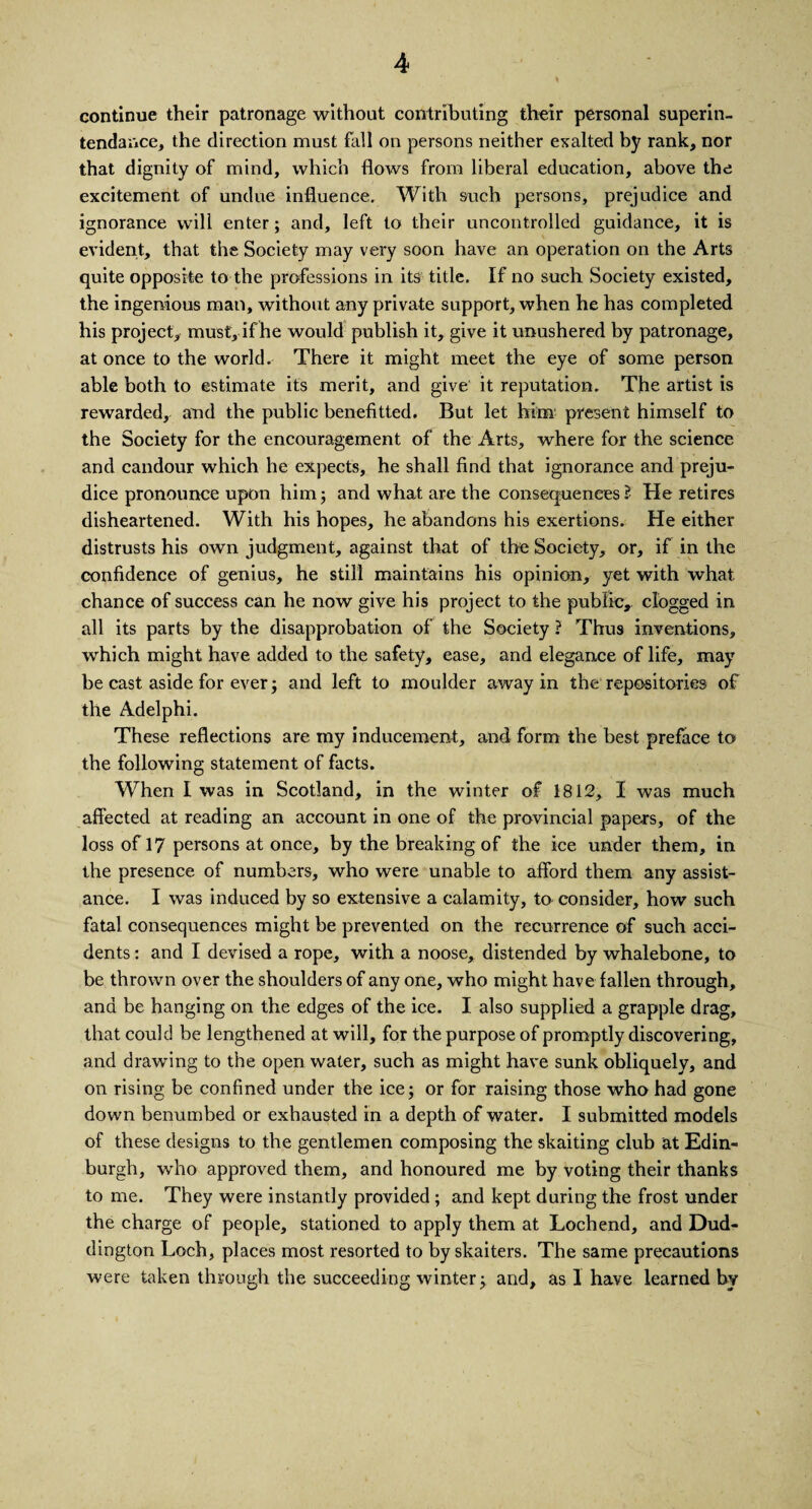 continue their patronage without contributing their personal superin- tendance, the direction must fall on persons neither exalted by rank, nor that dignity of mind, which flows from liberal education, above the excitement of undue influence. With such persons, prejudice and ignorance will enter; and, left to their uncontrolled guidance, it is evident, that the Society may very soon have an operation on the Arts quite opposite to the professions in its title. If no such Society existed, the ingenious man, without any private support, when he has completed his project, musty if he would publish it, give it unushered by patronage, at once to the world. There it might meet the eye of some person able both to estimate its merit, and give it reputation. The artist is rewarded, and the public benefitted. But let him present himself to the Society for the encouragement of the Arts, where for the science and candour which he expects, he shall find that ignorance and preju¬ dice pronounce upon him; and what are the consequences? He retires disheartened. With his hopes, he abandons his exertions. He either distrusts his own judgment, against that of the Society, or, if in the confidence of genius, he still maintains his opinion, yet with what chance of success can he now give his project to the public, clogged in all its parts by the disapprobation of the Society ? Thus inventions, which might have added to the safety, ease, and elegance of life, may be cast aside for ever; and left to moulder away in the repositories of the Adelphi. These reflections are my inducement, and form the best preface to the following statement of facts. When I was in Scotland, in the winter of 1812, I was much affected at reading an account in one of the provincial papers, of the loss of 17 persons at once, by the breaking of the ice under them, in the presence of numbers, who were unable to afford them any assist¬ ance. I was induced by so extensive a calamity, to consider, how such fatal consequences might be prevented on the recurrence of such acci¬ dents : and I devised a rope, with a noose, distended by whalebone, to be thrown over the shoulders of any one, who might have fallen through, and be hanging on the edges of the ice. I also supplied a grapple drag, that could be lengthened at will, for the purpose of promptly discovering, and drawing to the open water, such as might have sunk obliquely, and on rising be confined under the ice; or for raising those who had gone down benumbed or exhausted in a depth of water. I submitted models of these designs to the gentlemen composing the skaiting club at Edin¬ burgh, who approved them, and honoured me by voting their thanks to me. They were instantly provided ; and kept during the frost under the charge of people, stationed to apply them at Lochend, and Dud- dington Loch, places most resorted to by skaiters. The same precautions were taken through the succeeding winter; and, as 1 have learned by