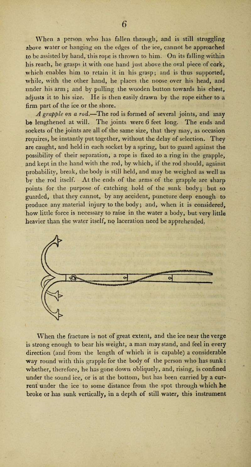 When a person who has fallen through, and is still struggling above water or hanging on the edges of the ice, cannot be approached to be assisted by hand, this rope is thrown to him. On its falling within his reach, he grasps it with one hand just above the oval piece of cork, which enables him to retain it in his grasp; and is thus supported, while, with the other hand, he places the noose over his head, and under his arm; and by pulling the wooden button towards his chest, adjusts it to his size. He is then easily drawn by the rope either to a firm part of the ice or the shore. A grapple on a rod.—The rod is formed of several joints, and may b© lengthened at will. The joints were 6 feet long. The ends and sockets of the joints are all of the same size, that they may, as occasion requires, be instantly put together, without the delay of selection. They are caught, and held in each socket by a spring, but to guard against the possibility of their separation, a rope is fixed to a ring in the grapple, and kept in the hand with the rod, by which, if the rod should, against probability, break, the body is still held, and may be weighed as well as by the rod itself. At the ends of the arms of the grapple are sharp points for the purpose of catching hold of the sunk body; but so guarded, that they cannot, by any accident, puncture deep enough to produce any material injury to the body; and, when it is considered, how little force is necessary to raise in the water a body, but very little heavier than the water itself, no laceration need be apprehended. When the fracture is not of great extent, and the ice near the verge is strong enough to bear his weight, a man may stand, and feel in every direction (and from the length of which it is capable) a considerable way round with this grapple for the body of the person who has sunk: whether, therefore, he has gone down obliquely, and, rising, is confined under the sound ice, or is at the bottom, but has been carried by a cur¬ rent under the ice to some distance from the spot through which he broke or has sunk vertically, in a depth of still water, this instrument