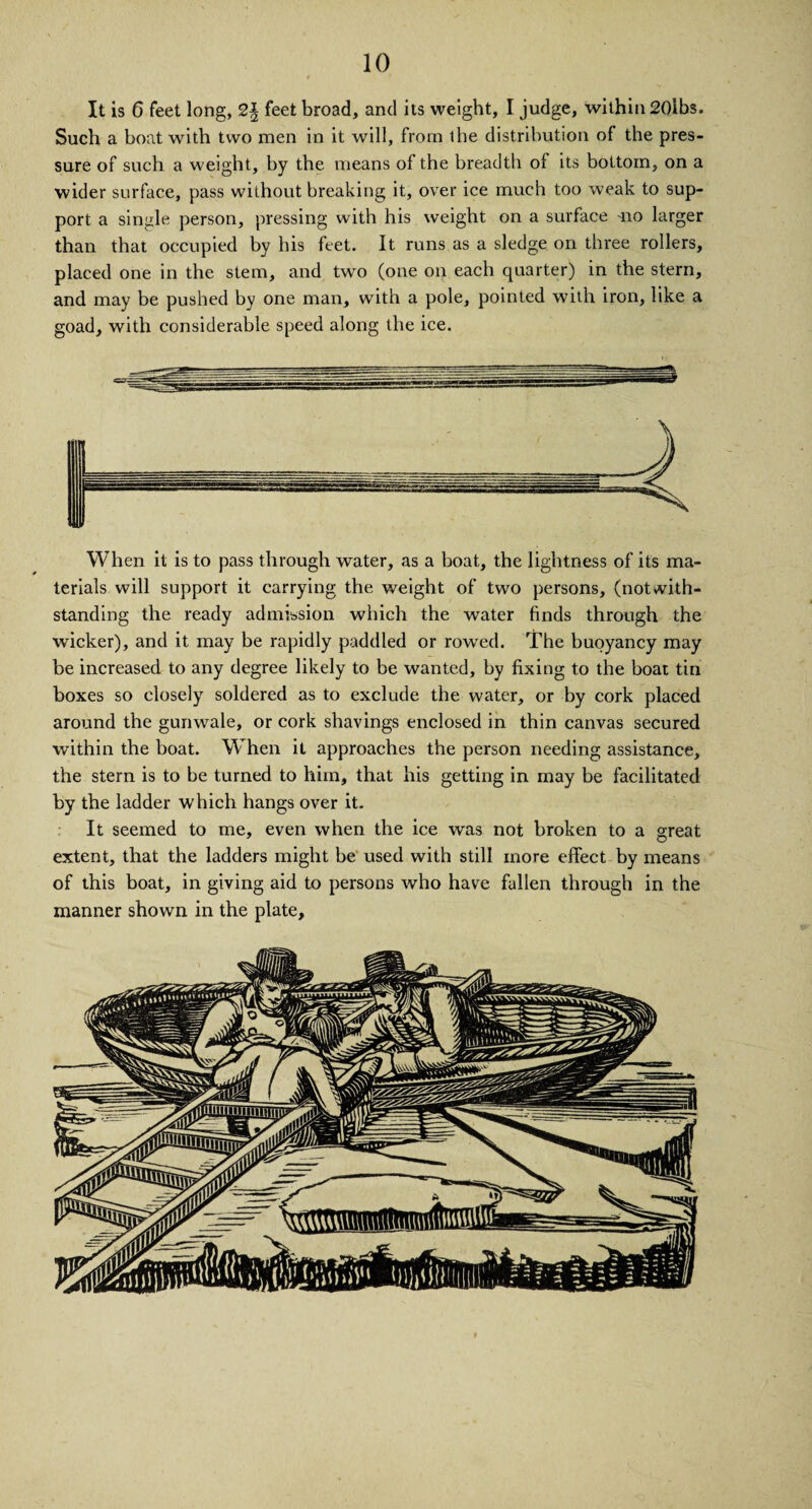 It is 6 feet long, 2\ feet broad, and its weight, I judge, within 20lbs. Such a boat with two men in it will, from the distribution of the pres¬ sure of such a weight, by the means of the breadth of its bottom, on a wider surface, pass without breaking it, over ice much too weak to sup¬ port a single person, pressing with his weight on a surface no larger than that occupied by his feet. It runs as a sledge on three rollers, placed one in the stem, and two (one on each quarter) in the stern, and may be pushed by one man, with a pole, pointed with iron, like a goad, with considerable speed along the ice. When it is to pass through water, as a boat, the lightness of its ma¬ terials will support it carrying the weight of two persons, (notwith¬ standing the ready admission which the water finds through the wicker), and it may be rapidly paddled or rowed. The buoyancy may be increased to any degree likely to be wanted, by fixing to the boat tin boxes so closely soldered as to exclude the water, or by cork placed around the gunwale, or cork shavings enclosed in thin canvas secured within the boat. When it approaches the person needing assistance, the stern is to be turned to him, that his getting in may be facilitated by the ladder which hangs over it. It seemed to me, even when the ice was not broken to a great extent, that the ladders might be used with still more effect by means of this boat, in giving aid to persons who have fallen through in the manner shown in the plate.