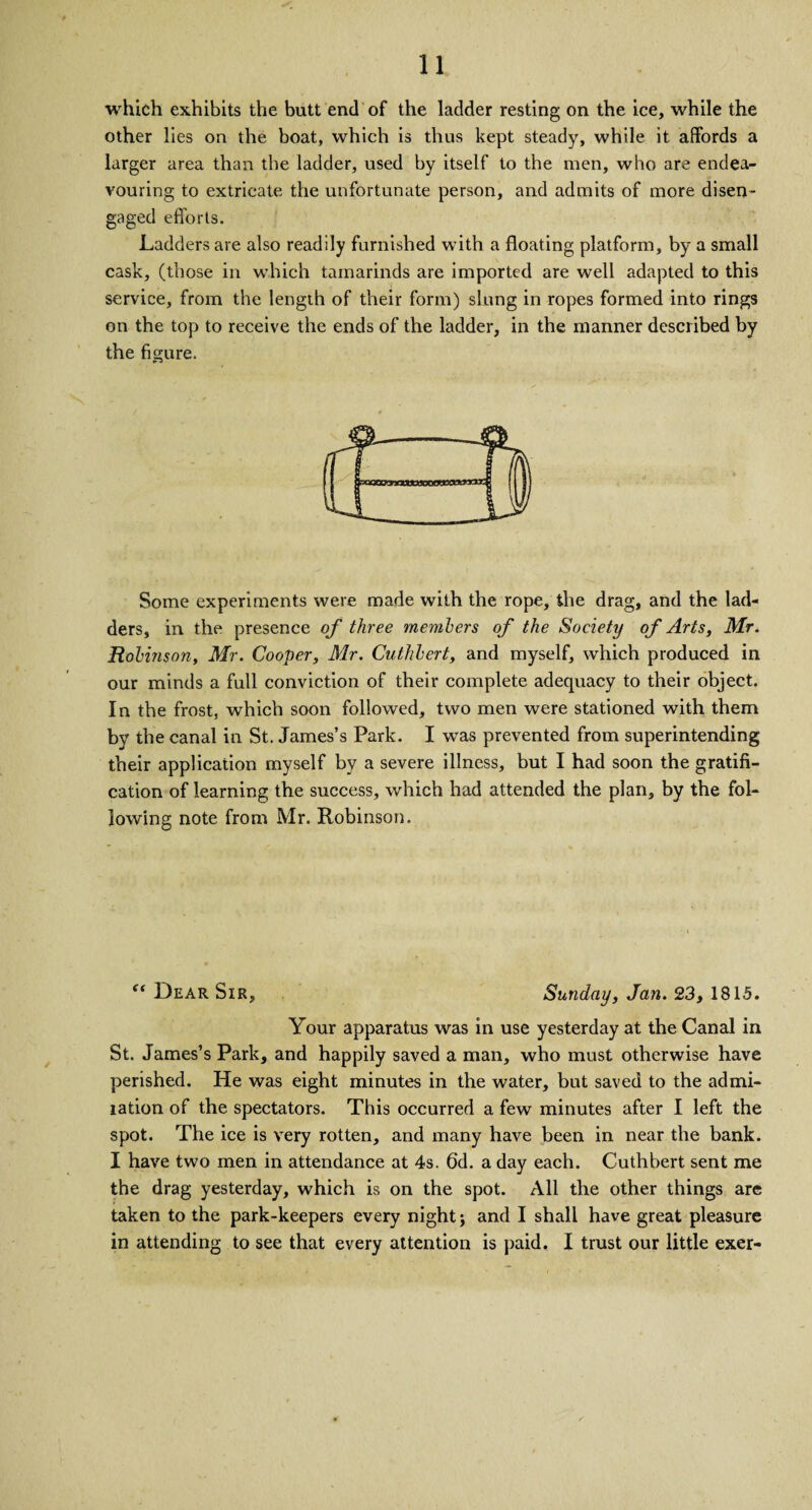 which exhibits the butt end of the ladder resting on the ice, while the other lies on the boat, which is thus kept steady, while it affords a larger area than the ladder, used by itself to the men, who are endea¬ vouring to extricate the unfortunate person, and admits of more disen¬ gaged efforts. Ladders are also readily furnished with a floating platform, by a small cask, (those in which tamarinds are imported are well adapted to this service, from the length of their form) slung in ropes formed into rings on the top to receive the ends of the ladder, in the manner described by the figure. Some experiments were made with the rope, the drag, and the lad¬ ders, in the presence of three members of the Society of Arts, Mr. Robinson, Mr. Cooper, Mr. Cutlibert, and myself, which produced in our minds a full conviction of their complete adequacy to their object. In the frost, which soon followed, two men were stationed with them by the canal in St. James’s Park. I was prevented from superintending their application myself by a severe illness, but I had soon the gratifi¬ cation of learning the success, which had attended the plan, by the fol¬ lowing note from Mr. Robinson. “ Dear Sir, Sunday, Jan. 23, 1815. Your apparatus was in use yesterday at the Canal in St. James’s Park, and happily saved a man, who must otherwise have perished. He was eight minutes in the water, but saved to the admi- tation of the spectators. This occurred a few minutes after I left the spot. The ice is very rotten, and many have been in near the bank. I have two men in attendance at 4s. 6d. a day each. Cuthbert sent me the drag yesterday, which is on the spot. All the other things are taken to the park-keepers every night j and I shall have great pleasure in attending to see that every attention is paid. I trust our little exer-