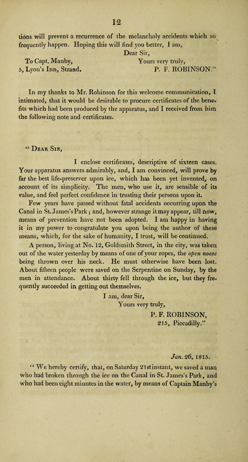 tions will prevent a recurrence of the melancholy accidents which so frequently happen. Hoping this will find you better, I am. Dear Sir, To Capt. Manby, Yours very truly, 5, Lyon’s Inn, Strand. P. F. ROBINSON/* In my thanks to Mr. Robinson for this welcome communication, I intimated, that it would be desirable to procure certificates of the bene* fits which had been produced by the apparatus, and I received from him the following note and certificates. “ Dear Sir, I enclose certificates, descriptive of sixteen cases, Your apparatus answers admirably, and, I am convinced, will prove by far the best life-preserver upon ice, which has been yet invented, on account of its simplicity. The men, who use it, are sensible of its value, and feel perfect confidence in trusting their persons upon it. Few years have passed without fatal accidents occurring upon the Canal in St. James’s Park; and, however strange it may appear, till now, means of prevention have not been adopted. I am happy in having it in my power to congratulate you upon being the author of these means, which, for the sake of humanity, I trust, will be continued. A person, living at No. 12, Goldsmith Street, in the city, was taken out of the water yesterday by means of one of your ropes, the open noose being thrown over his neck. He must otherwise have been lost. About fifteen people were saved on the Serpentine on Sunday, by the men in attendance. About thirty fell through the ice, but they fre* quently succeeded in getting out themselves. I am, dear Sir, Yours very truly, P. F. ROBINSON, 215, Piccadilly.” Jan. 26, 1815. “ We hereby certify, that, on Saturday Slstinstant, we saved a man who had broken through the ice on the Canal in St. James’s Park, and who had been eight minutes in the water, by means of Captain Manby’s