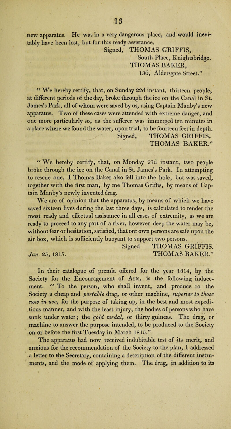 new apparatus. He was in a very dangerous place, and would inevi¬ tably have been lost, but for this ready assistance. Signed, THOMAS GRIFFIS, South Place, Knightsbridge. THOMAS BAKER, 136, Aldersgate Street.” <e We hereby certify, that, on Sunday 22d instant, thirteen people, at different periods of the day, broke through the ice on the Canal in St. James’s Park, all of whom were saved by us, using Captain Manby’s new apparatus. Two of these cases were attended with extreme danger, and one more particularly so, as the sufferer was immerged ten minutes in a place where we found the water, upon trial, to be fourteen feet in depth. Signed, THOMAS GRIFFIS. THOMAS BAKER.” “ We hereby certify, that, on Monday 23d instant, two people broke through the ice on the Canal in St. James’s Park. In attempting to rescue one, I Thomas Baker also fell into the hole, but was saved, together with the first man, by me Thomas Griffis, by means of Cap¬ tain Manby’s newly invented drag. We are of opinion that the apparatus, by means of which we have saved sixteen lives during the last three days, is calculated to render the most ready and effectual assistance in all cases of extremity, as we are ready to proceed to any part of a river, however deep the water may be, without fear or hesitation, satisfied, that our own persons are safe upon the air box, which is sufficiently buoyant to support two persons. Signed THOMAS GRIFFIS. Jan. 25, 1815. THOMAS BAKER.” In their catalogue of premia offered for the year 1814, by the Society for the Encouragement of Arts, is the following induce¬ ment. “ To the person, who shall invent, and produce to the Society a cheap and portable drag, or other machine, superior to those now in use, for the purpose of taking up, in the best and most expedi¬ tious manner, and with the least injury, the bodies of persons who have sunk under water; the gold medal, or thirty guineas. The drag, or machine to answer the purpose intended, to be produced to the Society on or before the first Tuesday in March 1815.” The apparatus had now received indubitable test of its merit, and anxious for the recommendation of the Society to the plan, I addressed a letter to the Secretary, containing a description of the different instru¬ ments, and the mode of applying them. The drag, in addition to its