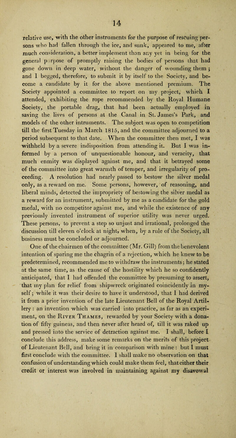 relative use, with the other instruments for the purpose of rescuing per¬ sons who had fallen through the ice, and sunk, appeared to me, after much consideration, a better implement than any yet in being for the general p irpose of promptly raising the bodies of persons that had gone down in deep water, without the danger of wounding them ; and I begged, therefore, to submit it by itself to the Society, and be¬ come a candidate by it for the above mentioned premium. The Society appointed a committee to report on my project, which I attended, exhibiting the rope recommended by the Royal Humane Society, the portable drag, that had been actually employed in saving the lives of persons at the Canal in St. James’s Park, and models of the other intruments. The subject was open to competition till the first Tuesday in March 1815, and the committee adjourned to a period subsequent to that date. When the committee then met, I was withheld by a severe indisposition from attending it. But I was in¬ formed by a person of unquestionable honour, and veracity, that much enmity was displayed against me, and that it betrayed some of the committee into great warmth of temper, and irregularity of pro¬ ceeding, A resolution had nearly passed to bestow the silver medal only, as a reward on me. Some persons, however, of reasoning, and liberal minds, detected the impropriety of bestowing the silver medal as a reward for an instrument, submitted by me as a candidate for the gold medal, with no competitor against me, and while the existence of any previously invented instrument of superior utility was never urged. These persons, to prevent a step so unjust and irrational, prolonged the discussion till eleven o’clock at night, when, by a rule of the Society, all business must be concluded or adjourned. One of the chairmen of the committee (Mr. Gill) from the benevolent intention of sparing me the chagrin of a rejection, which he knew to be predetermined, recommended me to withdraw the instruments; he stated at the same time, as the cause of the hostility which he so confidently anticipated, that I had offended the committee by presuming to assert, that my plan for relief from shipwreck originated coincidently in my¬ self ; while it was their desire to have it understood, that I had derived it from a prior invention of the late Lieutenant Bell of the Royal Artil¬ lery : an invention which was carried into practice, as far as an experi¬ ment, on the River Thames, rewarded by your Society with a dona¬ tion of fifty guineas, and then never after heard of, till it was raked up and pressed into the service of detraction against me. I shall, before I conclude this address, make some remarks on the merits of this project of Lieutenant Bell, and bring it in comparison with mine : but I must first conclude with the committee. 1 shall make no observation on that confusion of understanding which could make them feel, that either their credit or interest was involved in maintaining against my disavowal