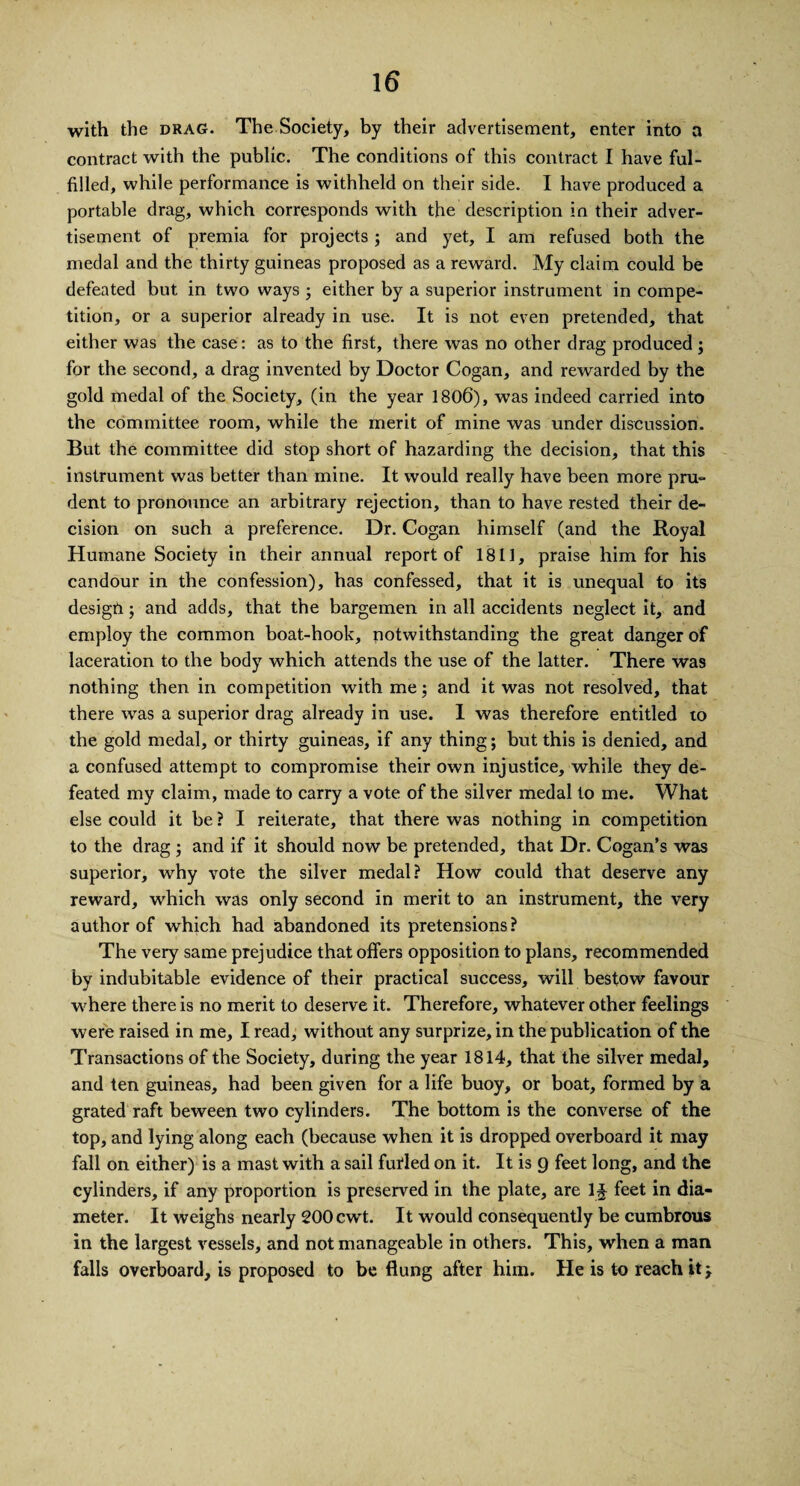 with the drag. The Society, by their advertisement, enter into a contract with the public. The conditions of this contract I have ful¬ filled, while performance is withheld on their side. I have produced a portable drag, which corresponds with the description in their adver¬ tisement of premia for projects ; and yet, I am refused both the medal and the thirty guineas proposed as a reward. My claim could be defeated but in two ways ; either by a superior instrument in compe¬ tition, or a superior already in use. It is not even pretended, that either was the case: as to the first, there was no other drag produced ; for the second, a drag invented by Doctor Cogan, and rewarded by the gold medal of the Society, (in the year 1806), was indeed carried into the committee room, while the merit of mine was under discussion. But the committee did stop short of hazarding the decision, that this instrument was better than mine. It would really have been more pru¬ dent to pronounce an arbitrary rejection, than to have rested their de¬ cision on such a preference. Dr. Cogan himself (and the Royal Humane Society in their annual report of 1811, praise him for his candour in the confession), has confessed, that it is unequal to its desigfi; and adds, that the bargemen in all accidents neglect it, and employ the common boat-hook, notwithstanding the great danger of laceration to the body which attends the use of the latter. There was nothing then in competition with me; and it was not resolved, that there was a superior drag already in use. 1 was therefore entitled to the gold medal, or thirty guineas, if any thing; but this is denied, and a confused attempt to compromise their own injustice, while they de¬ feated my claim, made to carry a vote of the silver medal to me. What else could it be ? I reiterate, that there was nothing in competition to the drag ; and if it should now be pretended, that Dr. Cogan’s was superior, why vote the silver medal? How could that deserve any reward, which was only second in merit to an instrument, the very author of which had abandoned its pretensions? The very same prejudice that offers opposition to plans, recommended by indubitable evidence of their practical success, will bestow favour where there is no merit to deserve it. Therefore, whatever other feelings were raised in me, I read, without any surprize, in the publication of the Transactions of the Society, during the year 1814, that the silver medal, and ten guineas, had been given for a life buoy, or boat, formed by a grated raft beween two cylinders. The bottom is the converse of the top, and lying along each (because when it is dropped overboard it may fall on either) is a mast with a sail futled on it. It is 9 feet long, and the cylinders, if any proportion is preserved in the plate, are 1£ feet in dia¬ meter. It weighs nearly 200 cwt. It would consequently be cumbrous in the largest vessels, and not manageable in others. This, when a man falls overboard, is proposed to be flung after him. He is to reach it y