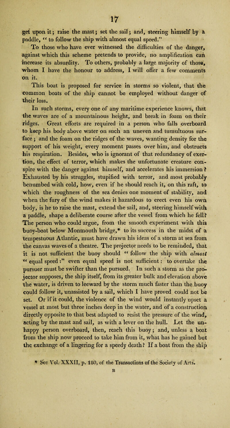 get upon it; raise the mast; set the sail; and, steering himself by a. paddle, “ to follow the ship with almost equal speed.” To those who have ever witnessed the difficulties of the danger, against which this scheme pretends to provide, no amplification can increase its absurdity. To others, probably a large majority of those, whom I have the honour to address, I will offer a few comments on it. This boat is proposed for service in storms so violent, that the common boats of the ship cannot be employed without danger of their loss. In such storms, every one of any maritime experience knows, that the waves are of a mountainous height, and break in foam on their ridges. Great efforts are required in a person who falls overboard to keep his body above water on such an uneven and tumultuous sur¬ face ; and the foam on the ridges of the waves, wanting density for the support of his weight, every moment passes over him, and obstructs his respiration. Besides, who is ignorant of that redundancy of exer¬ tion, the effect of terror, which makes the unfortunate creature con¬ spire with the danger against himself, and accelerates his immersion ? Exhausted by his struggles, stupified with terror, and most probably benumbed with cold, how, even if he should reach it, on this raft, to which the roughness of the sea denies one moment of stability, and when the fury of the wind makes it hazardous to erect even his own body, is he to raise the mast, extend the sail, and, steering himself with a paddle, shape a deliberate course after the vessel from which he fell? The person who could argue, from the smooth experiment with this buoy-boat below Monmouth bridge,* to its success in the midst of a tempestuous Atlantic, must have drawn his ideas of a storm at sea from the canvas waves of a theatre. The projector needs to be reminded, that it is not sufficient the buoy should i( follow the ship with almost “ equal speedeven equal speed is not sufficient: to overtake the pursuer must be swifter than the pursued. In such a storm as the pro¬ jector supposes, the ship itself, from its greater bulk and elevation above the water, is driven to leeward by the storm much faster than the buoy could follow it, unassisted by a sail, which I have proved could not be set. Or if it could, the violence of the wind would instantly upset a vessel at most but three inches deep in the water, and of a construction directly opposite to that best adapted to resist the pressure of the wind, acting by the mast and sail, as with a lever on the hull. Let the un- happy person overboard, then, reach this buoy; and, unless a boat from the ship now proceed to take him from it, what has he gained but the exchange of a lingering for a speedy death? If a boat from the ship * Sec Vol, XXXII, p. 180, of the Transactions of the Society of Arts. B