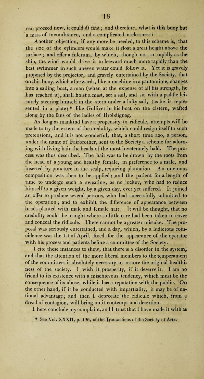 can proceed now, it could dt -first3 and therefore, what is this buoy but a mass of incumbrance, and a complicated uselessness ? Another objection, if any more be needed, to this scheme is, that the size of the cylinders would make it float a great height above the surface; and offer a fulcrum, by which, though not so rapidly as the ship, the wind would drive it to leeward much more rapidly than the best swimmer in such uneven water could follow it. Yet it is gravely proposed by the projector, and gravely entertained by the Society, that on this buoy, which afterwards, like a machine in a pantomime, changes into a sailing boat, a man (when at the expense of all his strength, he has reached it), shall hoist a mast, set a sail, and sit with a paddle lei* surely steering himself in the stern under a lofty sail, (as he is repre¬ sented in a plate) * like Gulliver in his boat on the cistern, wafted along by the fans of the ladies of Brolxlignag. As long as mankind have a propensity to ridicule, attempts will be made to try the extent of the credulity, which could resign itself to such pretensions, and it is not wonderful, that, a short time ago, a person, under the name of Fairbrother, sent to the Society a scheme for adorn¬ ing with living hair the heads of the most inveterately bald. The pro¬ cess was thus described. The hair was to be drawn by the roots from the head of a young and healthy ferqale, in preference to a male, and inserted by puncture in the scalp, requiring plantation. An unctuous composition was then to be applied; vand the patient for a length of time to undergo such a sweating, as no jockey, who had to reduce himself to a given weight, by a given day, ever yet suffered. It joined an offer to produce several persons, who had successfully submitted to the operation; and to exhibit the difference of appearance between heads planted with male and female hair. It will be thought, that no credulity could be caught where so little care had been taken to cover and conceal the ridicule. There cannot be a greater mistake. The pro¬ posal was seriously entertained, and a day, which, by a ludicrous coin¬ cidence was the 1st of April, fixed for the appearance of the operator with his process and patients before a committee of the Society. I cite these instances to shew, that there is a disorder in the system, and that the attention of the more liberal members to the temperament of the committees is absolutely necessary to restore the original healthi¬ ness of the society. I wish it prosperity, if it deserve it. I am no friend to its existence with a mischievous tendency, which must be the consequence of its abuse, while it has a reputation with the public. On the other hand, if it be conducted with impartiality, it may be of na¬ tional advantage; and then I deprecate the ridicule which, from a dread of contagion, will bring on it contempt and desertion. I here conclude my complaint, and I trust that I have made it with as * See Vol. XXXII, p. 196, of the Transactions of the Society of Arts,