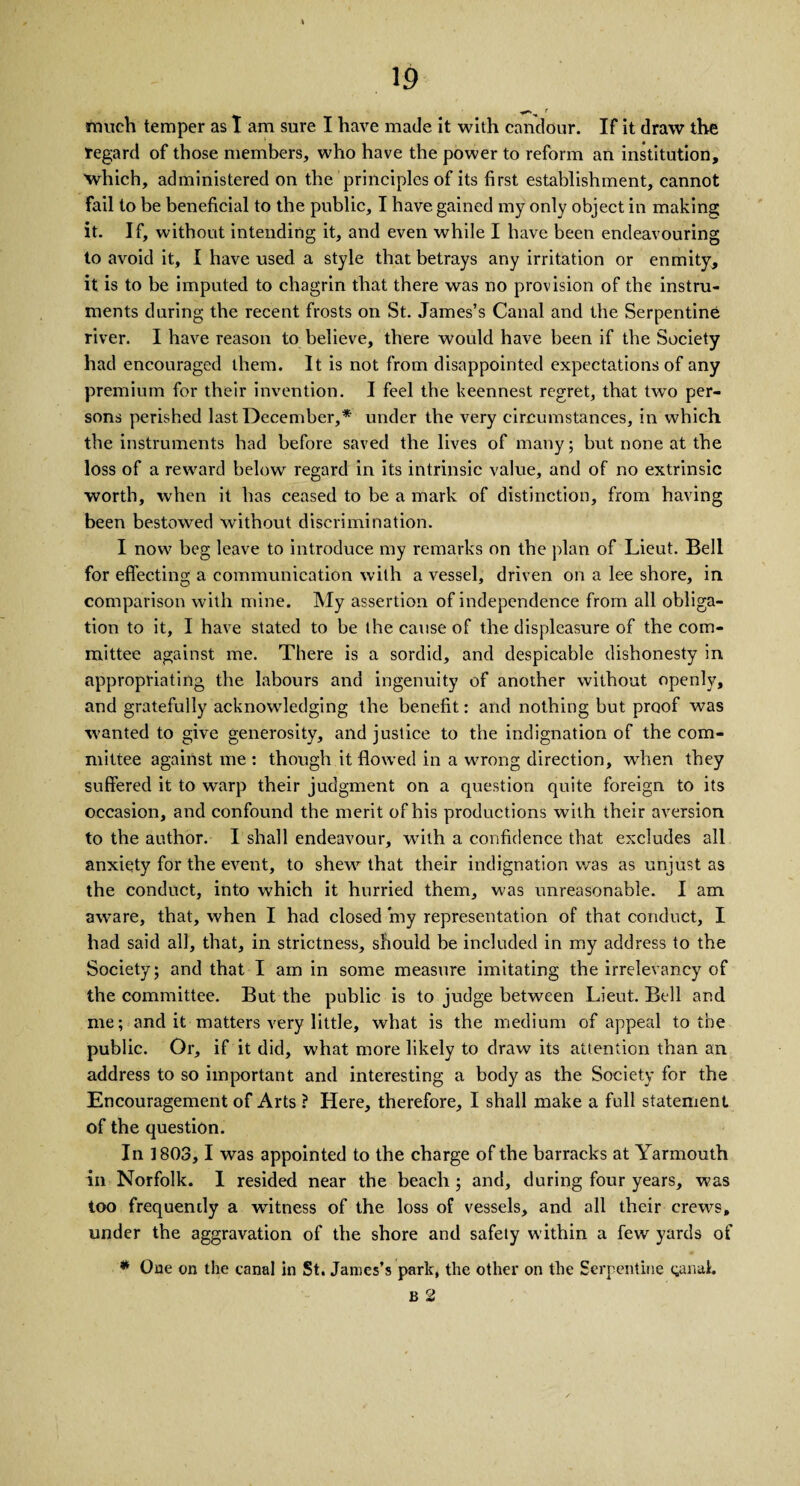 ■***'•• r much temper as I am sure I have made it with candour. If it draw the regard of those members, who have the power to reform an institution, which, administered on the principles of its first establishment, cannot fail to be beneficial to the public, I have gained my only object in making it. If, without intending it, and even while I have been endeavouring to avoid it, I have used a style that betrays any irritation or enmity, it is to be imputed to chagrin that there was no provision of the instru¬ ments during the recent frosts on St. James’s Canal and the Serpentine river. I have reason to believe, there would have been if the Society had encouraged them. It is not from disappointed expectations of any premium for their invention. I feel the keennest regret, that two per¬ sons perished last December,* under the very circumstances, in which the instruments had before saved the lives of many; but none at the loss of a reward below regard in its intrinsic value, and of no extrinsic worth, when it has ceased to be a mark of distinction, from having been bestowed without discrimination. I now beg leave to introduce my remarks on the plan of Lieut. Bell for effecting a communication with a vessel, driven on a lee shore, in comparison with mine. My assertion of independence from all obliga¬ tion to it, I have stated to be the cause of the displeasure of the com¬ mittee against me. There is a sordid, and despicable dishonesty in appropriating the labours and ingenuity of another without openly, and gratefully acknowledging the benefit: and nothing but proof was wanted to give generosity, and justice to the indignation of the com¬ mittee against me : though it flowed in a wrong direction, wThen they suffered it to warp their judgment on a question quite foreign to its occasion, and confound the merit of his productions with their aversion to the author. I shall endeavour, with a confidence that excludes all anxiety for the event, to shew that their indignation was as unjust as the conduct, into which it hurried them, was unreasonable. I am aware, that, when I had closed my representation of that conduct, I had said all, that, in strictness, should be included in my address to the Society; and that I am in some measure imitating the irrelevancy of the committee. But the public is to judge between Lieut. Bell and me; and it matters very little, what is the medium of appeal to the public. Or, if it did, what more likely to draw its attention than an address to so important and interesting a body as the Society for the Encouragement of Arts ? Here, therefore, I shall make a full statement of the question. In 1803, 1 was appointed to the charge of the barracks at Yarmouth in Norfolk. I resided near the beach; and, during four years, was too frequently a witness of the loss of vessels, and all their crews, under the aggravation of the shore and safety within a few yards of * One on the canal in St. James’s park, the other on the Serpentine ginah B 2