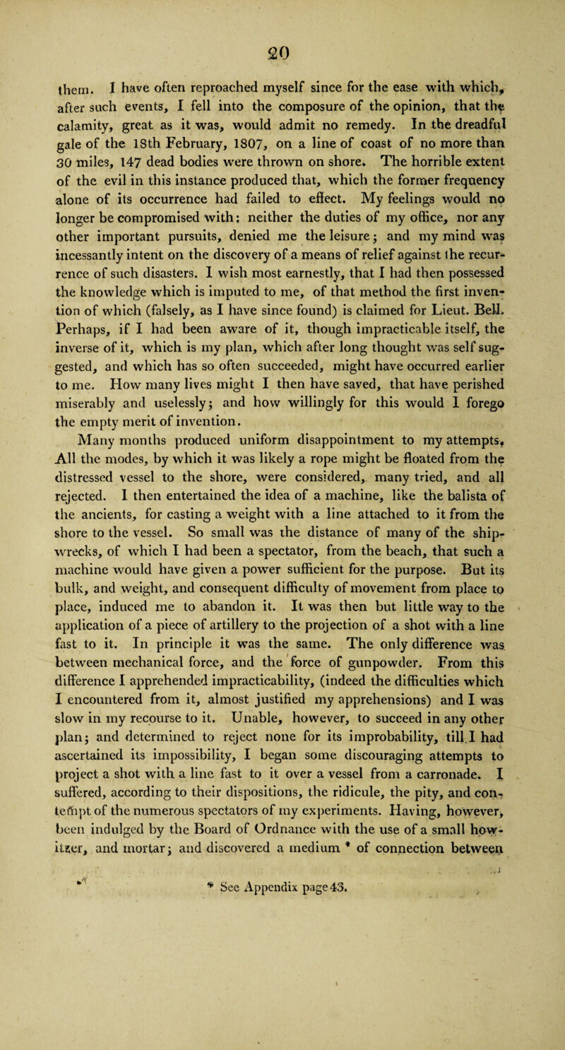 them. I have often reproached myself since for the ease with which, after such events, I fell into the composure of the opinion, that the calamity, great as it was, would admit no remedy. In the dreadful gale of the 18th February, 1807, on a line of coast of no more than 30 miles, 147 dead bodies were thrown on shore. The horrible extent of the evil in this instance produced that, which the former frequency alone of its occurrence had failed to effect. My feelings would no longer be compromised with; neither the duties of my office, nor any other important pursuits, denied me the leisure; and my mind was incessantly intent on the discovery of a means of relief against ihe recur¬ rence of such disasters. I wish most earnestly, that I had then possessed the knowledge which is imputed to me, of that method the first inven¬ tion of which (falsely, as I have since found) is claimed for Lieut. Bell. Perhaps, if I had been aware of it, though impracticable itself, the inverse of it, which is my plan, which after long thought was self sug¬ gested, and which has so often succeeded, might have occurred earlier to me. How many lives might I then have saved, that have perished miserably and uselessly; and how willingly for this would I forego the empty merit of invention. Many months produced uniform disappointment to my attempts. All the modes, by which it was likely a rope might be floated from the distressed vessel to the shore, were considered, many tried, and all rejected. I then entertained the idea of a machine, like the balista of the ancients, for casting a weight with a line attached to it from the shore to the vessel. So small was the distance of many of the ship¬ wrecks, of which I had been a spectator, from the beach, that such a machine would have given a powder sufficient for the purpose. But its bulk, and weight, and consequent difficulty of movement from place to place, induced me to abandon it. It was then but little way to the application of a piece of artillery to the projection of a shot with a line fast to it. In principle it w-as the same. The only difference was between mechanical force, and the force of gunpowder. From this difference I apprehended impracticability, (indeed the difficulties which I encountered from it, almost justified my apprehensions) and I was slow in my recourse to it. Unable, however, to succeed in any other plan; and determined to reject none for its improbability, till.I had ascertained its impossibility, I began some discouraging attempts to project a shot with a line fast to it over a vessel from a carronade. I suffered, according to their dispositions, the ridicule, the pity, and con- teftiptof the numerous spectators of my experiments. Having, however* been indulged by the Board of Ordnance with the use of a small how¬ itzer, and mortar; and discovered a medium * of connection between
