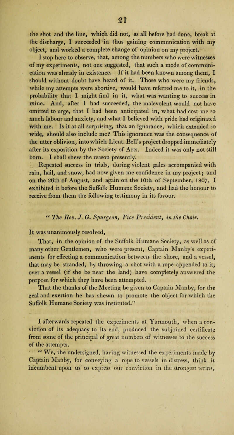 the shot and the line, which did not, as all before had done, break at the discharge, I succeeded in thus gaining communication with my object, and worked a complete change of opinion on my project. I stop here to observe, that, among the numbers who were witnesses of my experiments, not one suggested, that such a mode of communi¬ cation was already in existence. If it had been known among them, I should without doubt have heard of it. Those who were my friends, while my attempts were abortive, would have referred me to it, in the probability that I might find in it, what was wanting to success in mine. And, after I had succeeded, the malevolent would not have omitted to urge, that I had been anticipated in, what had cost me so much labour and anxiety, and what I believed with pride had originated with me. Is it at all surprising, that an ignorance, which extended so wide, should also include me? This ignorance was the consequence of the utter oblivion, into which Lieut. Bell’s project dropped immediately after its exposition by the Society of Arts. Indeed it was only not still born. I shall shew the reason presently. Repeated success in trials, during violent gales accompanied with rain, hail, and snow, had now given me confidence in my project; and on the 26th of August, and again on the 10th of September, 1807, I exhibited it before the Suffolk Humane Society, and had the honour to receive from them the following testimony in its favour. ** The Rev. J. G. Spurgeon, Vice President, in the Chair. It was unanimously resolved. That, in the opinion of the Suffolk Humane Society, as well as of many other Gentlemen, who were present. Captain Manby’s experi¬ ments for effecting a communication between the shore, and a vessel, that may be stranded, by throwing a shot with a rope appended to it, over a vessel (if she be near the land) have completely answered the purpose for which they have been attempted. That the thanks of the Meeting be given to Captain Manby, for the zeal and exertion he has shewn to promote the object for which the Suffolk Humane Society was instituted.” I afterwards repeated the experiments at Yarmouth, when a con¬ viction of its adequacy to its end, produced the subjoined certificate from some of the principal of great numbers of witnesses to the success of the attempts. “ We, the undersigned, having witnessed the experiments made by Captain Manby, for conveying a rope to vessels in distress, think it incumbent upon us to express our conviction in the strongest terms.