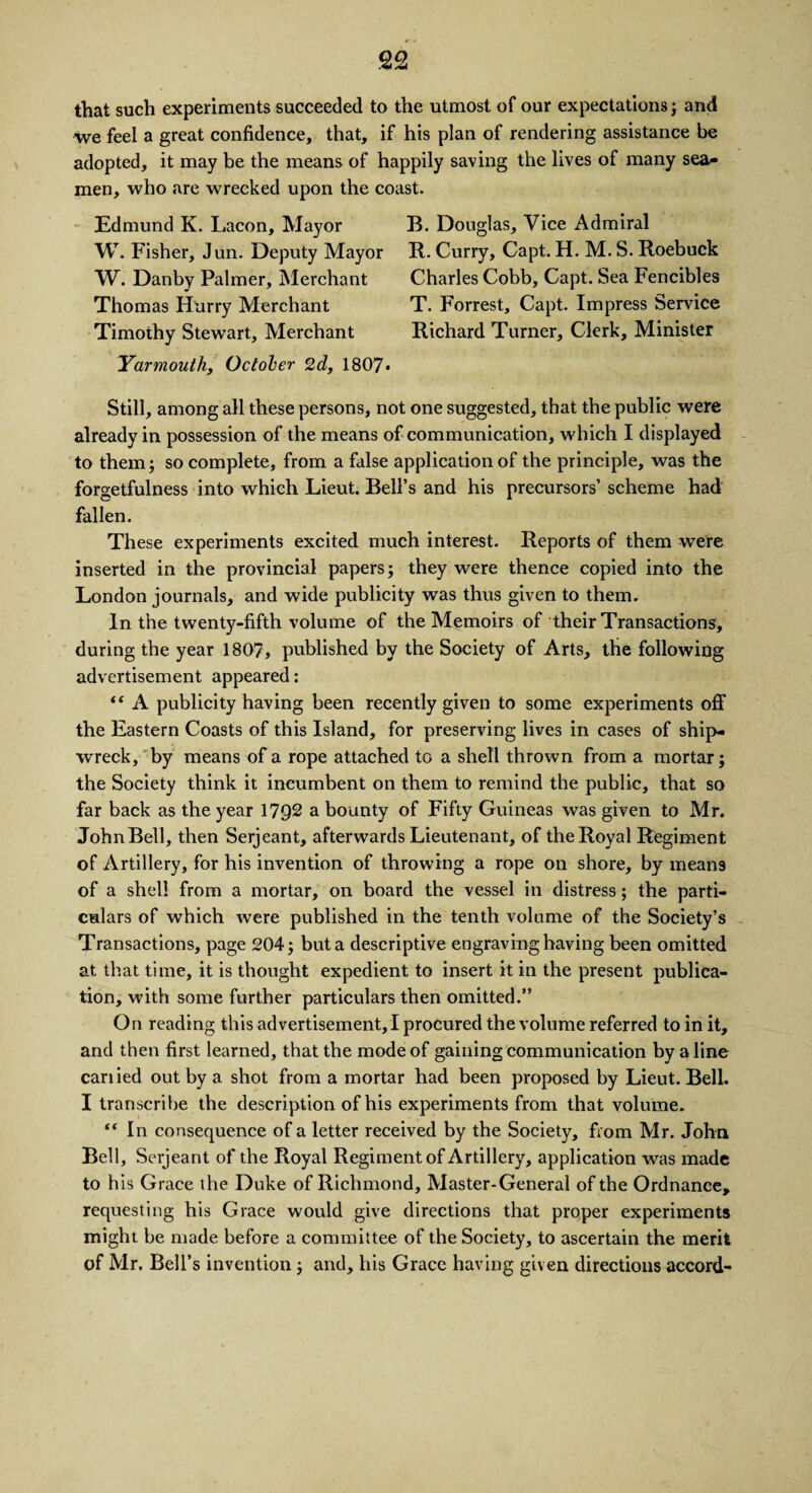 that such experiments succeeded to the utmost of our expectations; and we feel a great confidence, that, if his plan of rendering assistance be adopted, it may be the means of happily saving the lives of many sea¬ men, who are wrecked upon the coast. Edmund K. Lacon, Mayor B. Douglas, Vice Admiral W. Fisher, Jun. Deputy Mayor R. Curry, Capt. H. M. S. Roebuck W. Danby Palmer, Merchant Charles Cobb, Capt. Sea Fencibles Thomas Hurry Merchant T. Forrest, Capt. Impress Service Timothy Stewart, Merchant Richard Turner, Clerk, Minister Yarmouth, October 2d, 1807* Still, among all these persons, not one suggested, that the public were already in possession of the means of communication, which I displayed to them; so complete, from a false application of the principle, was the forgetfulness into which Lieut. Bell’s and his precursors’ scheme had fallen. These experiments excited much interest. Reports of them were inserted in the provincial papers; they were thence copied into the London journals, and wide publicity was thus given to them. In the twenty-fifth volume of the Memoirs of their Transactions, during the year 1807, published by the Society of Arts, the following advertisement appeared: “ A publicity having been recently given to some experiments off the Eastern Coasts of this Island, for preserving lives in cases of ship¬ wreck, by means of a rope attached to a shell thrown from a mortar; the Society think it incumbent on them to remind the public, that so far back as the year 17Q2 a bounty of Fifty Guineas was given to Mr. JohnBell, then Serjeant, afterwards Lieutenant, of the Royal Regiment of Artillery, for his invention of throwing a rope on shore, by means of a shell from a mortar, on board the vessel in distress; the parti¬ culars of which were published in the tenth volume of the Society’s Transactions, page 204; but a descriptive engraving having been omitted at that time, it is thought expedient to insert it in the present publica¬ tion, with some further particulars then omitted.” On reading this advertisement, I procured the volume referred to in it, and then first learned, that the mode of gaining communication by a line earned out by a shot from a mortar had been proposed by Lieut. Bell. I transcribe the description of his experiments from that volume. “ In consequence of a letter received by the Society, from Mr. John Bell, Serjeant of the Royal Regiment of Artillery, application was made to his Grace the Duke of Richmond, Master-General of the Ordnance, requesting his Grace would give directions that proper experiments might be made before a committee of the Society, to ascertain the merit of Mr. Bell’s invention; and, his Grace having given directions accord-
