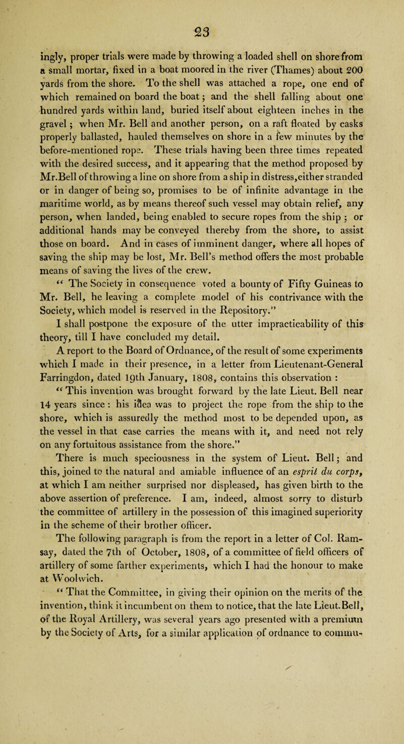 £3 ingly, proper trials were made by throwing a loaded shell on shore from a small mortar, fixed in a boat moored in the river (Thames) about 200 yards from the shore. To the shell was attached a rope, one end of which remained on board the boat; and the shell falling about one hundred yards within land, buried itself about eighteen inches in the gravel; when Mr. Bell and another person, on a raft floated by casks properly ballasted, hauled themselves on shore in a few minutes by the before-mentioned rope. These trials having been three times repeated with the desired success, and it appearing that the method proposed by Mr.Bell of throwing a line on shore from a ship in distress,either stranded or in danger of being so, promises to be of infinite advantage in the maritime world, as by means thereof such vessel may obtain relief, any person, when landed, being enabled to secure ropes from the ship ; or additional hands may be conveyed thereby from the shore, to assist those on board. And in cases of imminent danger, where all hopes of saving the ship may be lost, Mr. Bell’s method offers the most probable means of saving the lives of the crew. “ The Society in consequence voted a bounty of Fifty Guineas to Mr. Bell, he leaving a complete model of his contrivance with the Society, which model is reserved in the Repository.” I shall postpone the exposure of the utter impracticability of this theory, till I have concluded my detail. A report to the Board of Ordnance, of the result of some experiments which I made in their presence, in a letter from Lieutenant-General Farringdon, dated 19th January, 1808, contains this observation : “ This invention was brought forward by the late Lieut. Bell near 14 years since: his idea was to project the rope from the ship to the shore, which is assuredly the method most to be depended upon, as the vessel in that case carries the means with it, and need not rely on any fortuitous assistance from the shore,” There is much speciousness in the system of Lieut. Bell; and this, joined to the natural and amiable influence of an esprit du corps, at which I am neither surprised nor displeased, has given birth to the above assertion of preference. I am, indeed, almost sorry to disturb the committee of artillery in the possession of this imagined superiority in the scheme of their brother officer. The following paragraph is from the report in a letter of Col. Ram¬ say, dated the 7th of October, 1808, of a committee of field officers of artillery of some farther experiments, which I had the honour to make at Woolwich. “ That the Committee, in giving their opinion on the merits of the invention, think it incumbent on them to notice, that the late Lieut. Bell, of the Royal Artillery, was several years ago presented with a premium by the Society of Arts, for a similar application of ordnance to com mu-