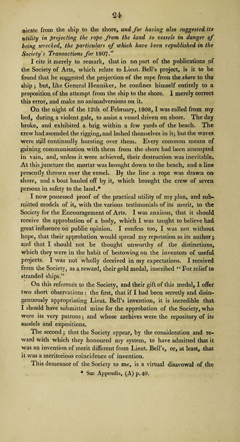 nicate from the ship to the shore, and for having also suggested its utility in projecting the rope from the land to vessels in danger of leing wrecked, the particulars of which have keen republished in the Society's Transactions for 1807.” I cite it merely to remark, that in no. part of the publications of the Society of Arts, which relate to Lieut. Bell’s project, is it to be found that he suggested the projection of the rope from the shore to the ship; but, like General Henniker, he confines himself entirely to a proposition of the attempt from the ship to the shore. I merely correct this error, and make no animadversions on it. On the night of the 12th of February, 1808, 1 was called from my bed, during a violent gale, to assist a vessel driven on shore. The day broke, and exhibited a brig within a few yards of the beach. The crew had ascended the rigging, and lashed themselves in it; but the waves were still continually bursting over them. Every common means of gaining communication with them from the shore had been attempted in vain, and, unless it were achieved, their destruction was inevitable. At this juncture the mortar was brought down to the beach, and a line presently thrown over the vessel. By the line a rope was drawn on shore, and a boat hauled off by it, which brought the crew of seven persons in safety to the land.* I now possessed proof of the practical utility of my plan, and sub¬ mitted models of it, with the various testimonials of its merit, to the Society for the Encouragement of Arts. I was anxious, that it should receive the approbation of a body, which I was taught to believe had great influence on public opinion. I confess too, I was not without hope, that their approbation would spread my reputation as its author j and that I should not be thought unworthy of the distinctions, which they were in the habit of bestowing on the inventors of useful projects. I was not wholly deceived in my expectations. I received from the Society, as a reward, their gold medal, inscribed “For relief to stranded ships.” On this reference to the Society, and their gift of this medal, 1 offer two short observations : the first, that if I had been secretly and disin¬ genuously appropriating Lieut. Bell’s invention, it is incredible that I should have submitted mine for the approbation of the Society, who were its very patrons; and whose archives were the repository of its models and expositions. The second ; that the Society appear, by the consideration and re¬ ward with which they honoured my system, to have admitted that it was an invention of merit different from Lieut. Bell’s, or, at least, that it was a meritorious coincidence of invention. This demeanor of the Society to me, is a virtual disavowal of the