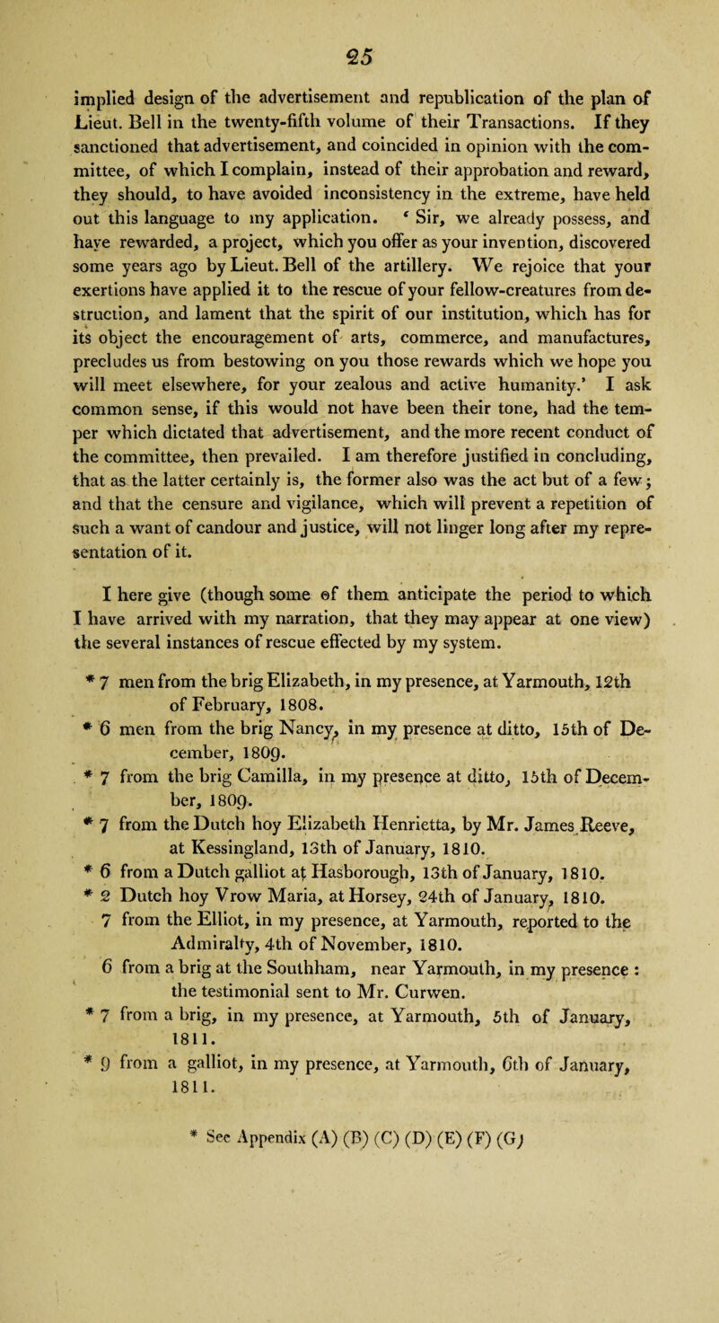 implied design of the advertisement and repnblication of the plan of* Lieut. Bell in the twenty-fifth volume of their Transactions. If they sanctioned that advertisement, and coincided in opinion with the com¬ mittee, of which I complain, instead of their approbation and reward, they should, to have avoided inconsistency in the extreme, have held out this language to my application. c Sir, we already possess, and have rewarded, a project, which you offer as your invention, discovered some years ago by Lieut. Bell of the artillery. We rejoice that your exertions have applied it to the rescue of your fellow-creatures from de¬ struction, and lament that the spirit of our institution, which has for its object the encouragement of arts, commerce, and manufactures, precludes us from bestowing on you those rewards which we hope you will meet elsewhere, for your zealous and active humanity.’ I ask common sense, if this would not have been their tone, had the tem¬ per which dictated that advertisement, and the more recent conduct of the committee, then prevailed. I am therefore justified in concluding, that as the latter certainly is, the former also was the act but of a few; and that the censure and vigilance, which will prevent a repetition of such a want of candour and justice, will not linger long after my repre¬ sentation of it. I here give (though some ©f them anticipate the period to which I have arrived with my narration, that they may appear at one view) the several instances of rescue effected by my system. * 7 men from the brig Elizabeth, in my presence, at Yarmouth, 12th of February, 1808. * 6 men from the brig Nancy, in my presence at ditto, 15th of De¬ cember, I8O9. * 7 from the brig Camilla, in my presence at ditto, 15th of Decem¬ ber, I8O9. * 7 from the Dutch hoy Elizabeth Henrietta, by Mr. James Reeve, at Kessingland, 13th of January, 1810. * 6 from a Dutch galliot at Hasborough, 13th of January, 1810. * 2 Dutch hoy Vrow Maria, at Horsey, 24th of January, 1810. 7 from the Elliot, in my presence, at Yarmouth, reported to the Admiralty, 4th of November, 1810. 6 from a brig at the Southham, near Yarmouth, in my presence : the testimonial sent to Mr. Curwen. * 7 from a brig, in my presence, at Yarmouth, 5th of January, 1811. * 9 from a galliot, in my presence, at Yarmouth, 6th of January, 1811. * See Appendix (A) (B) (C) (D) (E) (F) (G)