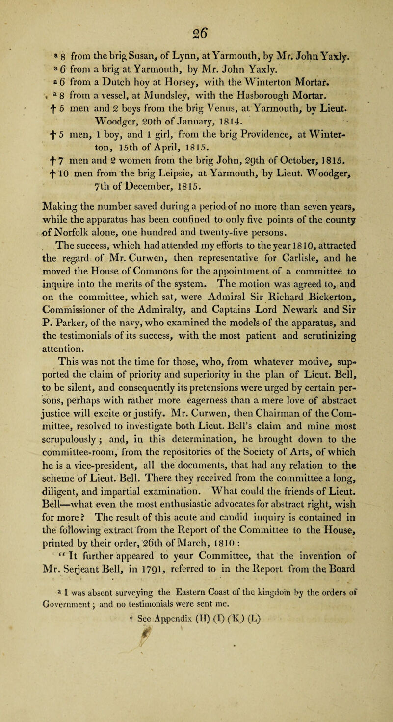 a 8 from the brig Susan, of Lynn, at Yarmouth, by Mr. John Yaxly. a 6 from a brig at Yarmouth, by Mr. John Yaxly. a 6 from a Dutch hoy at Horsey, with the Winterton Mortal. , a 8 from a vessel, at Mundsley, with the Hasborough Mortar. •f 5 men and 2 boys from the brig Venus, at Yarmouth, by Lieut. Woodger, 20th of January, 1814. \ 5 men, 1 boy, and 1 girl, from the brig Providence, at Winter- ton, 15th of April, 1815. 7 men and 2 women from the brig John, 29th of October, 1815. L 10 men from the brig Leipsic, at Yarmouth, by Lieut. Woodger, 7th of December, 1815. Making the number saved during a period of no more than seven years, while the apparatus has been confined to only five points of the county of Norfolk alone, one hundred and twenty-five persons. The success, which had attended my efforts to the year 1810, attracted the regard of Mr. Curwen, then representative for Carlisle, and he moved the House of Commons for the appointment of a committee to inquire into the merits of the system. The motion was agreed to, and on the committee, which sat, were Admiral Sir Richard Bickerton, Commissioner of the Admiralty, and Captains Lord Newark and Sir P. Parker, of the navy, who examined the models of the apparatus, and the testimonials of its success, with the most patient and scrutinizing attention. This was not the time for those, who, from whatever motive, sup¬ ported the claim of priority and superiority in the plan of Lieut. Bell, to be silent, and consequently its pretensions were urged by certain per¬ sons, perhaps with rather more eagerness than a mere love of abstract justice will excite or justify. Mr. Curwen, then Chairman of the Com¬ mittee, resolved to investigate both Lieut. Bell’s claim and mine most scrupulously ; and, in this determination, he brought down to the committee-room, from the repositories of the Society of Arts, of which he is a vice-president, all the documents, that had any relation to the scheme of Lieut. Bell. There they received from the committee a long, diligent, and impartial examination. What could the friends of Lieut. Bell—what even the most enthusiastic advocates for abstract right, wish for more? The result of this acute and candid inquiry is contained in the following extract from the Report of the Committee to the House, printed by their order, 26th of March, 1810 : “ It further appeared to your Committee, that the invention of Mr. Serjeant Bell, in 179L referred to in the Report from the Board a I was absent surveying the Eastern Coast of the kingdom by the orders of Government; and no testimonials were sent me. t See Appendix (II) (I) (K) (L) ms