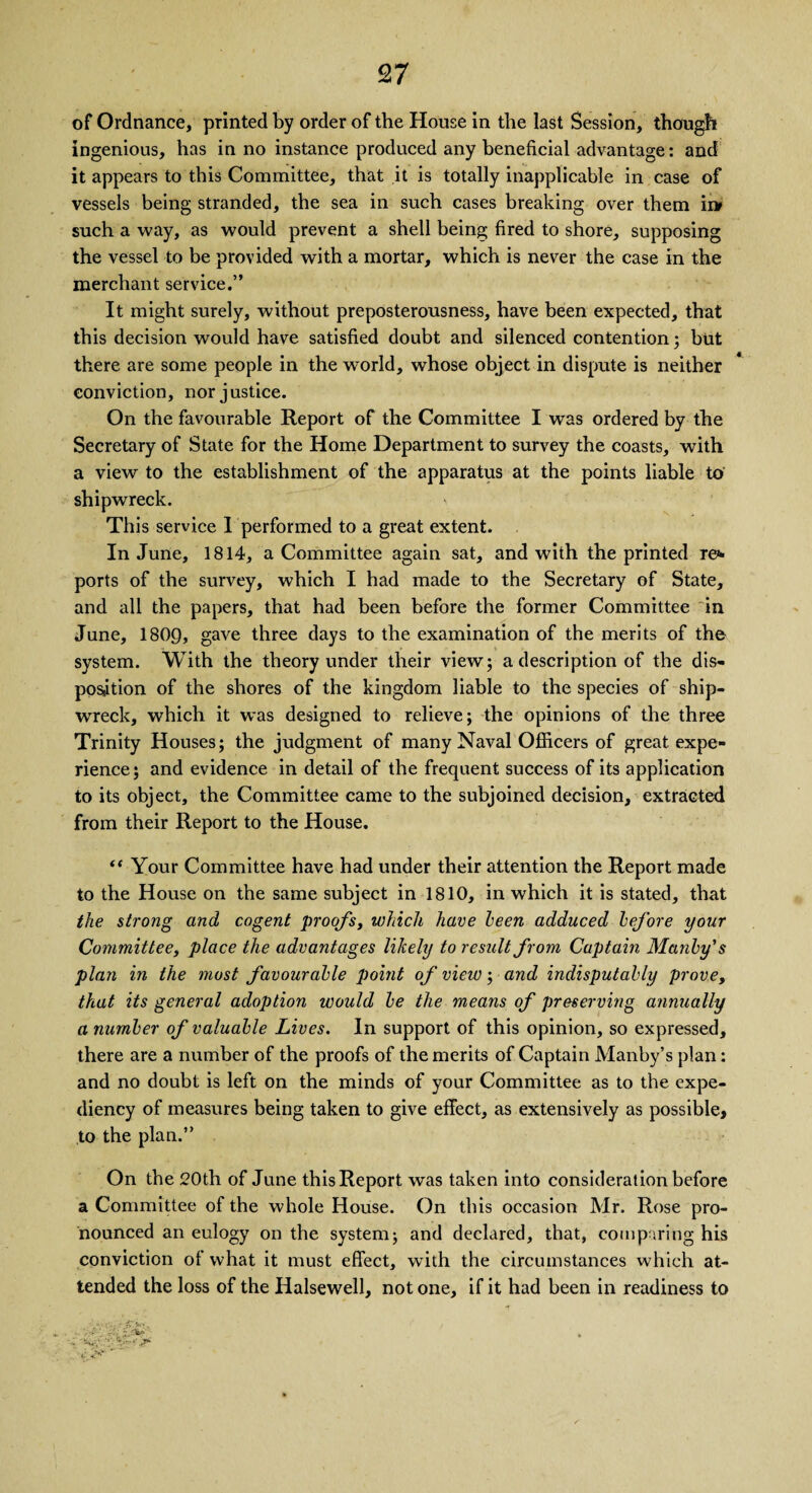 of Ordnance, printed by order of the House in the last Session, though ingenious, has in no instance produced any beneficial advantage: and it appears to this Committee, that it is totally inapplicable in case of vessels being stranded, the sea in such cases breaking over them ii> such a way, as would prevent a shell being fired to shore, supposing the vessel to be provided with a mortar, which is never the case in the merchant service.” It might surely, without preposterousness, have been expected, that this decision would have satisfied doubt and silenced contention; but there are some people in the world, whose object in dispute is neither conviction, nor justice. On the favourable Report of the Committee I was ordered by the Secretary of State for the Home Department to survey the coasts, with a view to the establishment of the apparatus at the points liable to shipwreck. This service I performed to a great extent. In June, 1814, a Committee again sat, and with the printed re«- ports of the survey, which I had made to the Secretary of State, and all the papers, that had been before the former Committee in June, 1809, gave three days to the examination of the merits of the system. With the theory under their view; a description of the dis¬ position of the shores of the kingdom liable to the species of ship¬ wreck, which it was designed to relieve; the opinions of the three Trinity Houses; the judgment of many Naval Officers of great expe¬ rience; and evidence in detail of the frequent success of its application to its object, the Committee came to the subjoined decision, extracted from their Report to the House. “ Your Committee have had under their attention the Report made to the House on the same subject in 1810, in which it is stated, that the strong and cogent proofs, which have been adduced before your Committee, place the advantages likely to result from Captain Manly's plan in the most favourable point of view; and indisputably prove, that its general adoption would be the means of preserving annually a number of valuable Lives. In support of this opinion, so expressed, there are a number of the proofs of the merits of Captain Manby’s plan: and no doubt is left on the minds of your Committee as to the expe¬ diency of measures being taken to give effect, as extensively as possible, to the plan.” On the 20th of June this Report was taken into consideration before a Committee of the whole House. On this occasion Mr. Rose pro¬ nounced an eulogy on the system; and declared, that, comparing his conviction of what it must effect, with the circumstances which at¬ tended the loss of the Halsewell, notone, if it had been in readiness to