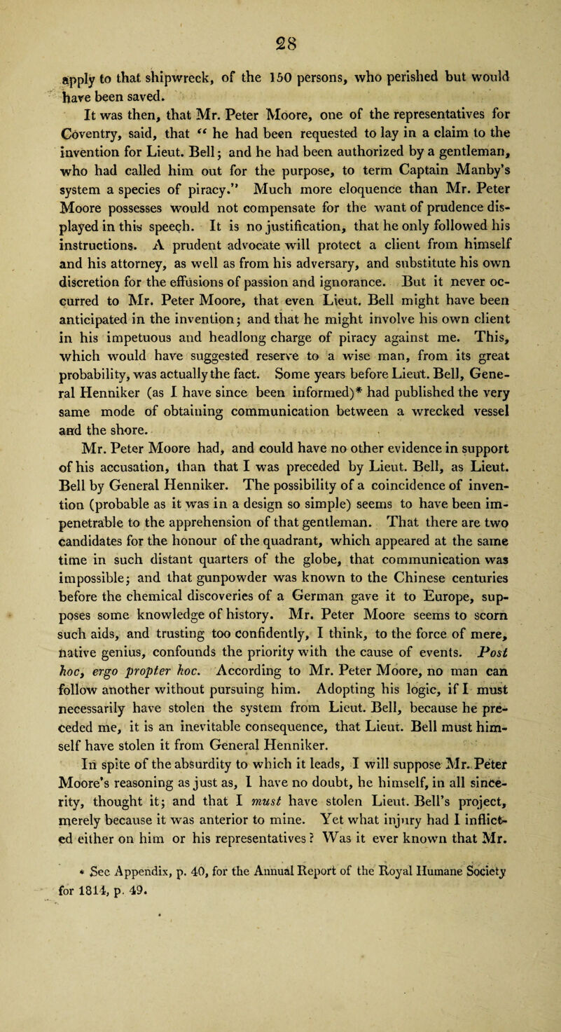 apply to that shipwreck, of the 150 persons, who perished but would hare been saved. It was then, that Mr. Peter Moore, one of the representatives for Coventry, said, that “ he had been requested to lay in a claim to the invention for Lieut. Bell; and he had been authorized by a gentleman, who had called him out for the purpose, to term Captain Manby’s system a species of piracy.” Much more eloquence than Mr. Peter Moore possesses would not compensate for the want of prudence dis¬ played in this speech. It is no justification, that he only followed his instructions. A prudent advocate will protect a client from himself and his attorney, as well as from his adversary, and substitute his own discretion for the effusions of passion and ignorance. But it never oc¬ curred to Mr. Peter Moore, that even Lieut. Bell might have been anticipated in the invention; and that he might involve his own client in his impetuous and headlong charge of piracy against me. This, which would have suggested reserve to a wise man, from its great probability, was actually the fact. Some years before Lieut. Bell, Gene¬ ral Henniker (as I have since been informed)* had published the very same mode of obtaining communication between a wrecked vessel and the shore. Mr. Peter Moore had, and could have no other evidence in support of his accusation, than that I was preceded by Lieut. Bell, as Lieut. Bell by General Henniker. The possibility of a coincidence of inven¬ tion (probable as it was in a design so simple) seems to have been im¬ penetrable to the apprehension of that gentleman. That there are two candidates for the honour of the quadrant, which appeared at the same time in such distant quarters of the globe, that communication was impossible; and that gunpowder was known to the Chinese centuries before the chemical discoveries of a German gave it to Europe, sup¬ poses some knowledge of history. Mr. Peter Moore seems to scorn such aids, and trusting too confidently, I think, to the force of mere, native genius, confounds the priority with the cause of events. Post hoc, ergo propter hoc. According to Mr. Peter Moore, no man can follow another without pursuing him. Adopting his logic, if I must necessarily have stolen the system from Lieut. Bell, because he pre¬ ceded me, it is an inevitable consequence, that Lieut. Bell must him¬ self have stolen it from General Henniker. In spite of the absurdity to which it leads, I will suppose Mr. Peter Moore’s reasoning as just as, 1 have no doubt, he himself, in all since¬ rity, thought it; and that I must have stolen Lieut. Bell’s project, merely because it was anterior to mine. Yet what injury had 1 inflict¬ ed either on him or his representatives ? Was it ever known that Mr. * See Appendix, p. 40, for the Annual Report of the Royal Humane Society for 1814, p. 49.