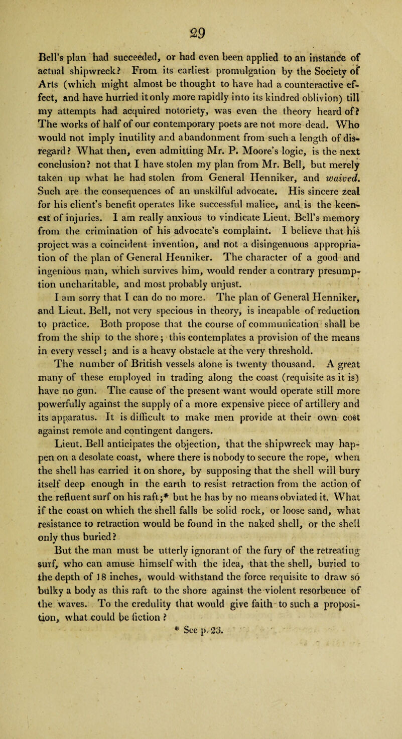 Bell’s plan had succeeded, or had even been applied to an instance of actual shipwreck? From its earliest promulgation by the Society of Arts (which might almost be thought to have had a counteractive ef¬ fect, and have hurried it only more rapidly into its kindred oblivion) till my attempts had acquired notoriety, was even the theory heard of? The works of half of our contemporary poets are not more dead. Who would not imply inutility and abandonment from such a length of dis¬ regard? What then, even admitting Mr. P. Moore’s logic, is the next conclusion? not that I have stolen my plan from Mr. Bell, but merely taken up what he had stolen from General Henniker, and waived. Such are the consequences of an unskilful advocate. His sincere zeal for his client’s benefit operates like successful malice, and is the keen¬ est of injuries. 1 am really anxious to vindicate Lieut. Bell’s memory from the crimination of his advocate’s complaint. 1 believe that his project was a coincident invention, and not a disingenuous appropria¬ tion of the plan of General Henniker. The character of a good and ingenious man, which survives him, would render a contrary presump¬ tion uncharitable, and most probably unjust. Iam sorry that I can do no more. The plan of General Henniker, and Lieut. Bell, not very specious in theory, is incapable of reduction to practice. Both propose that the course of communication shall be from the ship to the shore; this contemplates a provision of the means in every vessel; and is a heavy obstacle at the very threshold. The number of British vessels alone is twenty thousand. A great many of these employed in trading along the coast (requisite as it is) have no gun. The cause of the present want would operate still more powerfully against the supply of a more expensive piece of artillery and its apparatus. It is difficult to make men provide at their own cost against remote and contingent dangers. Lieut. Bell anticipates the objection, that the shipwreck may hap¬ pen on a desolate coast, where there is nobody to secure the rope, when the shell has carried it on shore, by supposing that the shell will bury itself deep enough in the earth to resist retraction from the action of the refluent surf on his raft;* but he has by no means obviated it. What if the coast on which the shell falls be solid rock, or loose sand, what resistance to retraction would be found in the naked shell, or the shell only thus buried ? But the man must he utterly ignorant of the fury of the retreating surf, who can amuse himself with the idea, that the shell, buried to the depth of 18 inches, would withstand the force requisite to draw so bulky a body as this raft to the shore against the violent resorbence of the waves. To the credulity that would give faith to such a proposi¬ tion, what could be fiction ? * See p, 23.
