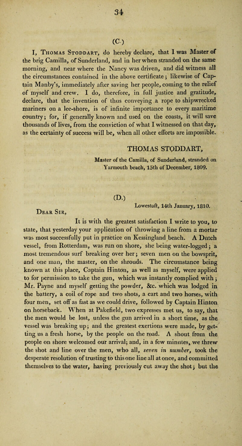 (C-) I, Thomas Stoddart, do hereby declare, that 1 was Master of the brig Camilla, of Sunderland, and in her when stranded on the same morning, and near where the Nancy was driven, and did witness all the circumstances contained in the above certificate; likewise of Cap¬ tain Manby’s, immediately after saving her people, coming to the relief of myself and crew. I do, therefore, in full justice and gratitude, declare, that the invention of thus conveying a rope to shipwrecked mariners on a lee-shore, is of infinite importance to every maritime country; for, if generally known and used on the coasts, it will save thousands of lives, from the conviction of what I witnessed on that day, as the certainty of success will be, when all other efforts are impossible. THOMAS STODDART, Master of the Camilla, of Sunderland, stranded on Yarmouth beach, 15th of December, 1809. (D.) Lowestoft, 14th January, 1810. Dear Sir, It is with the greatest satisfaction I write to you, to state, that yesterday your application of throwing a line from a mortar was most successfully put in practice on Kessingland beach. A Dutch vessel, from Rotterdam, was run on shore, she being water-logged ; a most tremendous surf breaking over her; seven men on the bowsprit, and one man, the master, on the shrouds. The circumstance being known at this place. Captain Hinton, as well as myself, were applied to for permission to take the gun, which was instantly complied with; Mr. Payne and myself getting the powder, &e. which was lodged in the battery, a coil of rope and two shots, a cart and two horses, with four men, set off as fast as we could drive, followed by Captain Hinton on horseback. When at Pakefield, two expresses met us, to say, that the men would be lost, unless the gun arrived in a short time, as the vessel was breaking up; and the greatest exertions were made, by get¬ ting us a fresh horse, by the people on the road. A shout from the people on shore welcomed our arrival; and, in a few minutes, we threw the shot and line over the men, who all, seven in number, took the desperate resolution of trusting to this one line all at once, and committed themselves to the water, having previously cut away the shot; but the