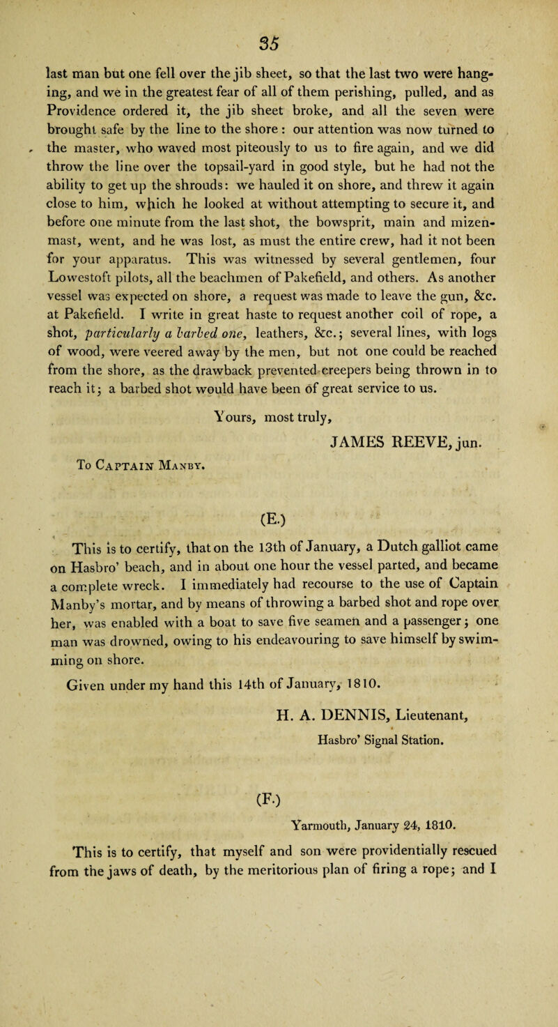 last man but one fell over the jib sheet, so that the last two were hang¬ ing, and we in the greatest fear of all of them perishing, pulled, and as Providence ordered it, the jib sheet broke, and all the seven were brought safe by the line to the shore : our attention was now turned to , the master, who waved most piteously to us to fire again, and we did throw the line over the topsail-yard in good style, but he had not the ability to get up the shrouds: we hauled it on shore, and threw it again close to him, which he looked at without attempting to secure it, and before one minute from the last shot, the bowsprit, main and mizen- mast, went, and he was lost, as must the entire crew, had it not been for your apparatus. This was witnessed by several gentlemen, four Lowestoft pilots, all the beachmen of Pakefield, and others. As another vessel was expected on shore, a request was made to leave the gun, &c. at Pakefield. 1 write in great haste to request another coil of rope, a shot, particularly a larled one, leathers, &c.; several lines, with logs of wood, were veered away by the men, but not one could be reached from the shore, as the drawback prevented creepers being thrown in to reach it5 a barbed shot would have been of great service to us. Y ours, most truly, JAMES REEVE, jun. To Captain Manby. (E.) This is to certify, that on the 13th of January, a Dutch galliot came on Hasbro’ beach, and in about one hour the vessel parted, and became a complete wreck. I immediately had recourse to the use of Captain Manby’s mortar, and by means of throwing a barbed shot and rope over her, was enabled with a boat to save five seamen and a passenger 3 one man was drowned, owing to his endeavouring to save himself by swim¬ ming on shore. Given under my hand this 14th of January, 1810. H. A. DENNIS, Lieutenant, Hasbro’ Signal Station. (FO Yarmouth, January 24, 1810. This is to certify, that myself and son were providentially rescued from the jaws of death, by the meritorious plan of firing a rope; and I