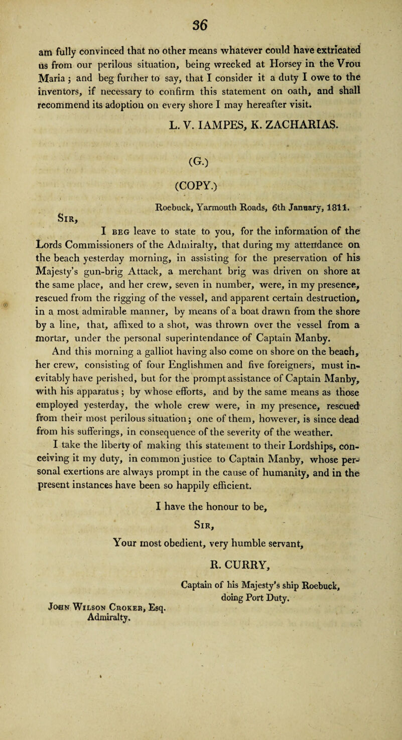 am fully convinced that no other means whatever could have extricated us from our perilous situation, being wrecked at Horsey in the Vrou Maria 5 and beg further to say, that I consider it a duty I owe to the inventors, if necessary to confirm this statement on oath, and shall recommend its adoption on every shore I may hereafter visit. L. V. IAMPES, K. ZACHARIAS. (G.) (COPY.) .\ Roebuck, Yarmouth Roads, 6th January, 1811. Sir, I beg leave to state to you, for the information of the Lords Commissioners of the Admiralty, that during my attendance on the beach yesterday morning, in assisting for the preservation of his Majesty’s gun-brig Attack, a merchant brig was driven on shore at the same place, and her crew, seven in number, were, in my presence, rescued from the rigging of the vessel, and apparent certain destruction, in a most admirable manner, by means of a boat drawn from the shore by a line, that, affixed to a shot, was thrown over the vessel from a mortar, under the personal superintendance of Captain Manby. And this morning a galliot having also come on shore on the beach, her crew, consisting of four Englishmen and five foreigners, must in¬ evitably have perished, but for the prompt assistance of Captain Manby, with his apparatus; by whose efforts, and by the same means as those employed yesterday, the whole crew were, in my presence, rescued from their most perilous situation; one of them, however, is since dead from his sufferings, in consequence of the severity of the weather. I take the liberty of making this statement to their Lordships, con¬ ceiving it my duty, in common justice to Captain Manby, whose per-8 sonal exertions are always prompt in the cause of humanity, and in the present instances have been so happily efficient. I have the honour to be. Sir, Your most obedient, very humble servant, R. CURRY, Captain of his Majesty's ship Roebuck, doing Port Duty. Jocn Wilson Choker, Esq. Admiralty, t