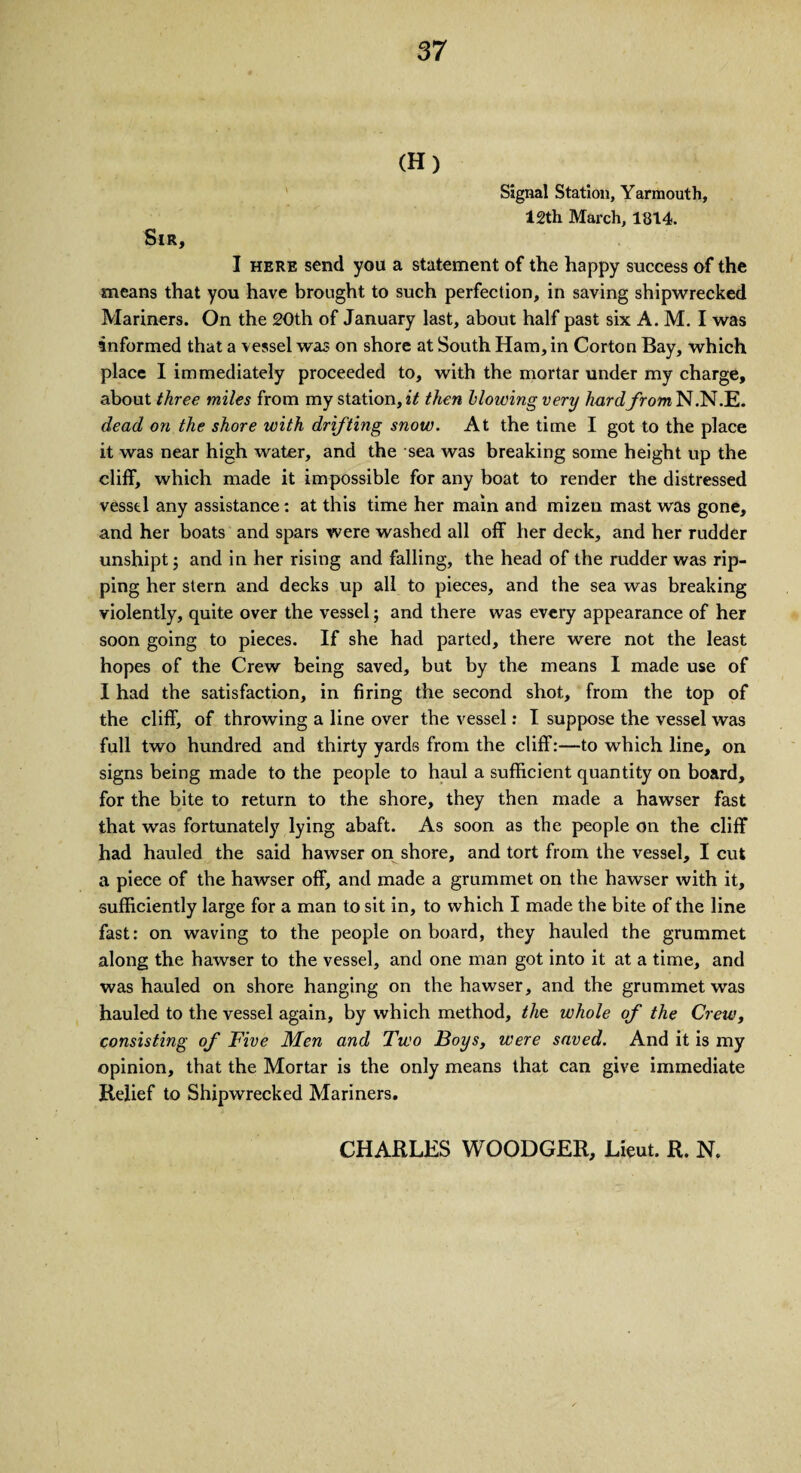 (H) Signal Station, Yarmouth, 12th March, 1814. Sir, I here send you a statement of the happy success of the means that you have brought to such perfection, in saving shipwrecked Mariners. On the 20th of January last, about half past six A. M. I was informed that a vessel was on shore at South Ham, in Corton Bay, which place I immediately proceeded to, with the mortar under my charge, about three miles from my station, it then blowing very hard from N.N.E. dead on the shore with drifting snow. At the time I got to the place it was near high water, and the sea was breaking some height up the cliff, which made it impossible for any boat to render the distressed vessel any assistance: at this time her main and mizeu mast was gone, and her boats and spars were washed all off her deck, and her rudder unshipt; and in her rising and falling, the head of the rudder was rip¬ ping her stern and decks up all to pieces, and the sea was breaking violently, quite over the vessel; and there was every appearance of her soon going to pieces. If she had parted, there were not the least hopes of the Crew being saved, but by the means I made use of I had the satisfaction, in firing the second shot, from the top of the cliff, of throwing a line over the vessel: I suppose the vessel was full two hundred and thirty yards from the cliff:—to which line, on signs being made to the people to haul a sufficient quantity on board, for the bite to return to the shore, they then made a hawser fast that was fortunately lying abaft. As soon as the people on the cliff had hauled the said hawser on shore, and tort from the vessel, I cut a piece of the hawser off, and made a grummet on the hawser with it, sufficiently large for a man to sit in, to which I made the bite of the line fast: on waving to the people on board, they hauled the grummet along the hawser to the vessel, and one man got into it at a time, and was hauled on shore hanging on the hawser, and the grummet was hauled to the vessel again, by which method, the whole of the Crew, consisting of Five Men and Two Boys, were saved. And it is my opinion, that the Mortar is the only means that can give immediate Relief to Shipwrecked Mariners. CHARLES WOODGER, Lieut. R. N.