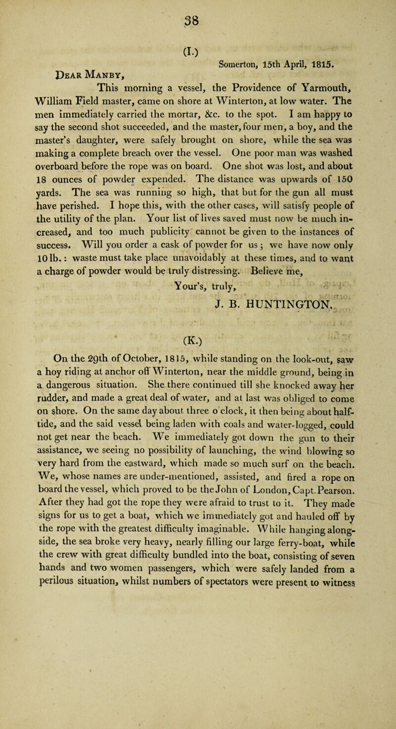 (I.) Somerton, 15th April, 1815. Dear Manby, This morning a vessel, the Providence of Yarmouth, William Field master, came on shore at Winterton, at low water. The men immediately carried the mortar, &c. to the spot. I am happy to say the second shot succeeded, and the master, four men, a boy, and the master’s daughter, were safely brought on shore, while the sea was making a complete breach over the vessel. One poor man was washed overboard before the rope was on board. One shot was lost, and about 18 ounces of powder expended. The distance was upwards of 150 yards. The sea was running so high, that but for the gun all must have perished. I hope this, with the other cases, will satisfy people of the utility of the plan. Your list of lives saved must now be much in¬ creased, and too much publicity cannot be given to the instances of success. Will you order a cask of powder for us; we have now only 10 lb.: waste must take place unavoidably at these times, and to want a charge of powder would be truly distressing. Believe me, Your’s, truly, J. B. HUNTINGTON, (K.) On the 29th of October, 1815, while standing on the look-out, saw a hoy riding at anchor oft’Winterton, near the middle ground, being in a dangerous situation. She there continued till she knocked away her rudder, and made a great deal of water, and at last was obliged to come on shore. On the same day about three o clock, it then being about half¬ tide, and the said vessel, being laden with coals and water-logged, could not get near the beach. We immediately got down the gun to their assistance, we seeing no possibility of launching, the wind blowing so very hard from the eastward, which made so much surf on the beach. We, whose names are under-mentioned, assisted, and fired a rope on board the vessel, which proved to be the John of London, Capt. Pearson. After they had got the rope they were afraid to trust to it. They made signs for us to get a boat, which we immediately got and hauled off by the rope with the greatest difficulty imaginable. While hanging along¬ side, the sea broke very heavy, nearly filling our large ferry-boat, while the crew with great difficulty bundled into the boat, consisting of seven hands and two women passengers, which were safely landed from a perilous situation, whilst numbers of spectators were present to witness