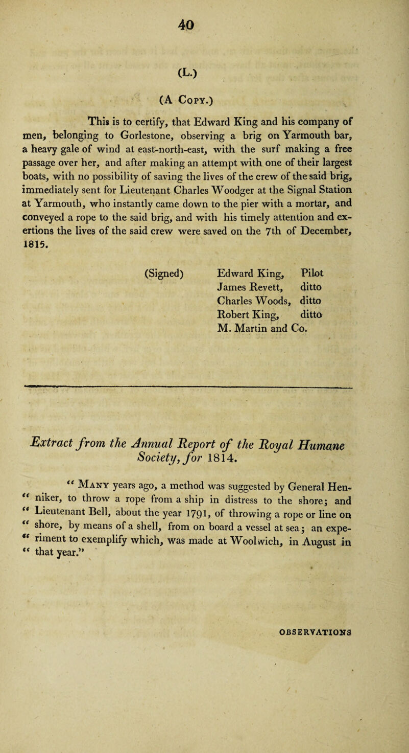 CL.) (A Copy.) This is to certify, that Edward King and his company of men, belonging to Gorlestone, observing a brig on Yarmouth bar, a heavy gale of wind at east-north-east, with the surf making a free passage over her, and after making an attempt with one of their largest boats, with no possibility of saving the lives of the crew of the said brig, immediately sent for Lieutenant Charles Woodger at the Signal Station at Yarmouth, who instantly came down to the pier with a mortar, and conveyed a rope to the said brig, and with his timely attention and ex¬ ertions the lives of the said crew were saved on the 7th of December, 1815. (Signed) Edward King, Pilot James Revett, ditto Charles Woods, ditto Robert King, ditto M. Martin and Co. Extract from the Annual Report of the Royal Humane Society, for 1814. “ Many years ago, a method was suggested by General Hen- niker, to throw a rope from a ship in distress to the shore; and Lieutenant Bell, about the year 179L of throwing a rope or line on shore, by means of a shell, from on board a vessel at sea; an expe- “ riment to exemplify which, was made at Woolwich, in August in <( that year.” OBSERVATIONS