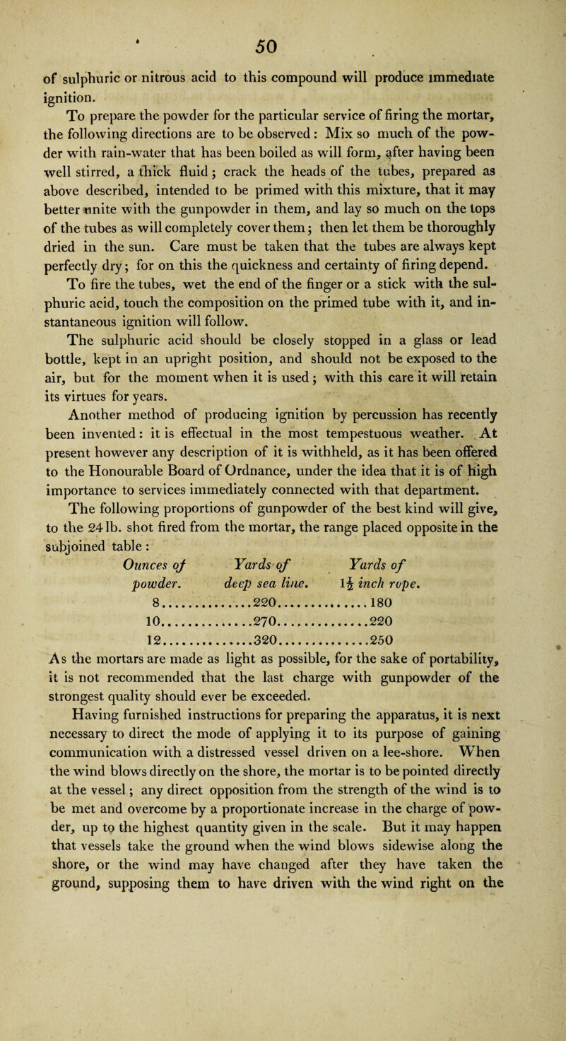 of sulphuric or nitrous acid to this compound will produce immediate ignition. To prepare the powder for the particular service of firing the mortar, the following directions are to be observed : Mix so much of the pow¬ der with rain-water that has been boiled as will form, after having been well stirred, a thick fluid; crack the heads of the tubes, prepared as above described, intended to be primed with this mixture, that it may better unite with the gunpowder in them, and lay so much on the tops of the tubes as will completely cover them; then let them be thoroughly dried in the sun. Care must be taken that the tubes are always kept perfectly dry; for on this the quickness and certainty of firing depend. To fire the tubes, wet the end of the finger or a stick with the sul¬ phuric acid, touch the composition on the primed tube with it, and in¬ stantaneous ignition will follow. The sulphuric acid should be closely stopped in a glass or lead bottle, kept in an upright position, and should not be exposed to the air, but for the moment when it is used; with this care it will retain its virtues for years. Another method of producing ignition by percussion has recently been invented: it is effectual in the most tempestuous weather. At present however any description of it is withheld, as it has been offered to the Honourable Board of Ordnance, under the idea that it is of high importance to services immediately connected with that department. The following proportions of gunpowder of the best kind will give, to the 24 lb. shot fired from the mortar, the range placed opposite in the subjoined table: Ounces of Yards of Yards of powder. deep sea line. li| inch rop 8. .220. 10. 12. .320. As the mortars are made as light as possible, for the sake of portability, it is not recommended that the last charge with gunpowder of the strongest quality should ever be exceeded. Having furnished instructions for preparing the apparatus, it is next necessary to direct the mode of applying it to its purpose of gaining communication with a distressed vessel driven on a lee-shore. When the wind blows directly on the shore, the mortar is to be pointed directly at the vessel; any direct opposition from the strength of the wind is to be met and overcome by a proportionate increase in the charge of pow¬ der, up to the highest quantity given in the scale. But it may happen that vessels take the ground when the wind blows sidewise along the shore, or the wind may have changed after they have taken the gropnd, supposing them to have driven with the wind right on the