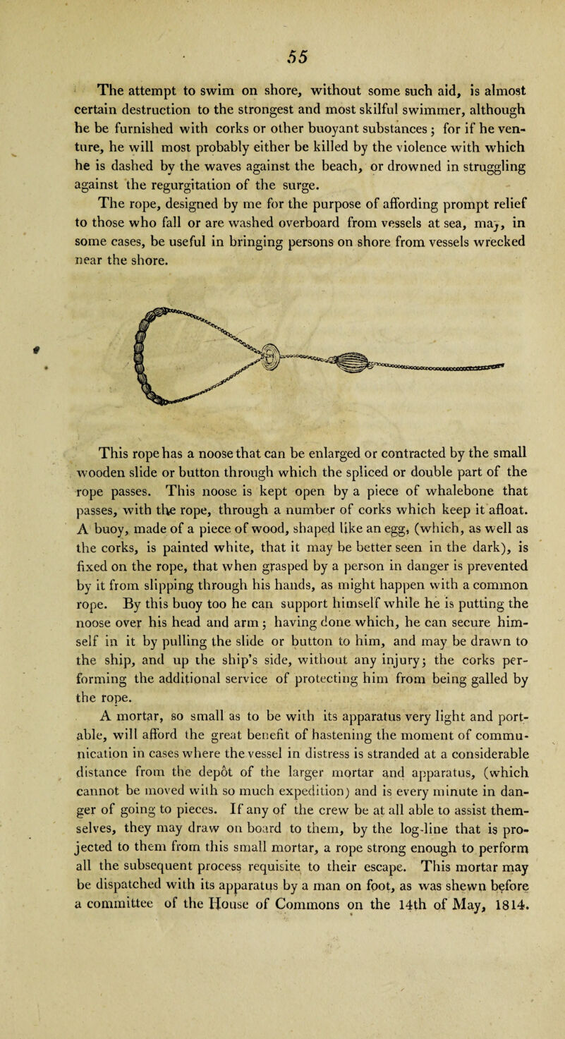 The attempt to swim on shore, without some such aid, is almost certain destruction to the strongest and most skilful swimmer, although he be furnished with corks or other buoyant substances ; for if he ven¬ ture, he will most probably either be killed by the violence with which he is dashed by the waves against the beach, or drowned in struggling against the regurgitation of the surge. The rope, designed by me for the purpose of affording prompt relief to those who fall or are washed overboard from vessels at sea, may, in some cases, be useful in bringing persons on shore from vessels wrecked near the shore. This rope has a noose that can be enlarged or contracted by the small wooden slide or button through which the spliced or double part of the rope passes. This noose is kept open by a piece of whalebone that passes, with the rope, through a number of corks which keep it afloat. A buoy, made of a piece of wood, shaped like an egg, (which, as well as the corks, is painted white, that it may be better seen in the dark), is fixed on the rope, that when grasped by a person in danger is prevented by it from slipping through his hands, as might happen with a common rope. By this buoy too he can support himself while he is putting the noose over his head and arm; having done which, he can secure him¬ self in it by pulling the slide or button to him, and may be drawn to the ship, and up the ship’s side, without any injury3 the corks per¬ forming the additional service of protecting him from being galled by the rope. A mortar, so small as to be with its apparatus very light and port¬ able, will afford the great benefit of hastening the moment of commu¬ nication in cases where the vessel in distress is stranded at a considerable distance from the depot of the larger mortar and apparatus, (which cannot be moved with so much expedition) and is every minute in dan¬ ger of going to pieces. If any of the crew be at all able to assist them¬ selves, they may draw on board to them, by the logdine that is pro¬ jected to them from this small mortar, a rope strong enough to perform all the subsequent process requisite to their escape. This mortar may be dispatched with its apparatus by a man on foot, as was shewn before a committee of the House of Commons on the 14th of May, 1814.