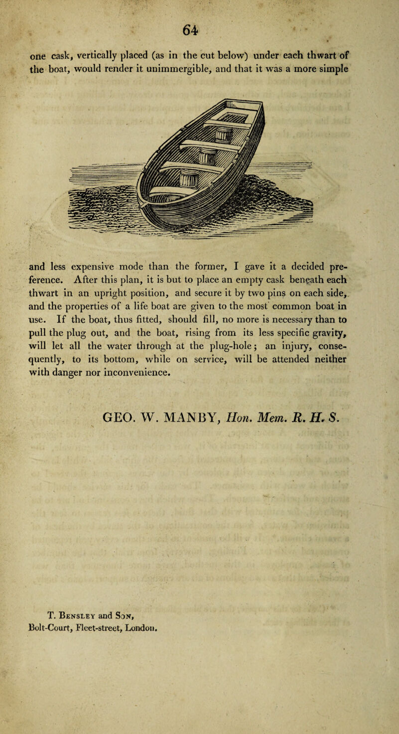 one cask, vertically placed (as in the cut below) under each thwart of the boat, would render it unimmergible, and that it was a more simple and less expensive mode than the former, I gave it a decided pre¬ ference. After this plan, it is but to place an empty cask beneath each thwart in an upright position, and secure it by two pins on each side,, and the properties of a life boat are given to the most common boat in use. If the boat, thus fitted, should fill, no more is necessary than to pull the plug out, and the boat, rising from its less specific gravity, will let all the water through at the plug-hole; an injury, conse¬ quently, to its bottom, while on service, will be attended neither with danger nor inconvenience. GEO. W. MANBY, Hon. Mem. R. H, S. T. Bensley and Son, Bolt-Court, Fleet-street, London.