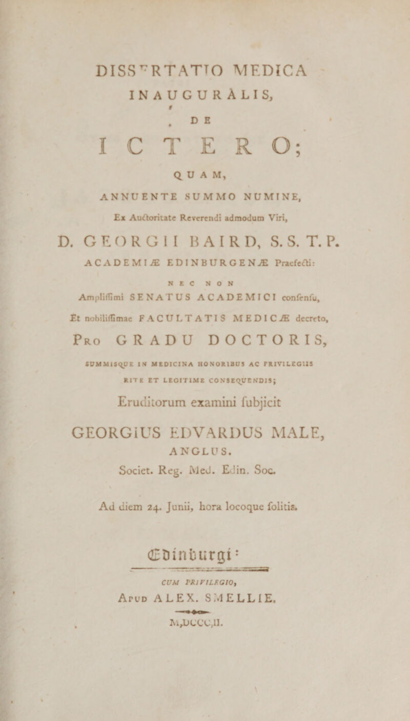 INAUGURALIS, 0 D E ICTERO; QUAM, ANNUENTE SUMMO NUMINE, Ex Auftoritate Reverendi admodum Viri, D. GEORG1I HAIRD, S. S. T. P. ACADEMIA ED1NBUROENJE Praefert]: NEC NON Ampliflimi SENATUS ACADEMICI confenfu. Et nobiliflimac FACULTATIS MEDIC7E decreto, Pro GRADU DOCTORIS, SUMMISQUE IN MEDICINA HONORIBUS AC PRIVILEGIIS RITE ET LEGITIME CONSEQUENDIS; Eruditorum examini fubjicit GEORGiUS EDVARDUS MALE, ANGLUS. Societ. Reg. IVleJ. EJin. Soc. Ad diem 24. Junii, hora locoque folitis. (Etnnburgi: CUM TRlVILF.GlOy Atud ALEX. S.MELLIE. M,L&gt;CCC,II.