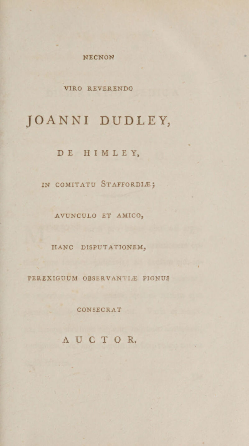 NECNON VIRO REVERENDO JOANNI DUDLEY, DE H I M L E Y, IN COMITATU StAFFORDIjEJ AVUNCULO ET AMICO, HANC DISPUTATIONEM, PEREXIGUUM OBSERVANTIAE PIGNUS CONSECRAT AUCTOR.