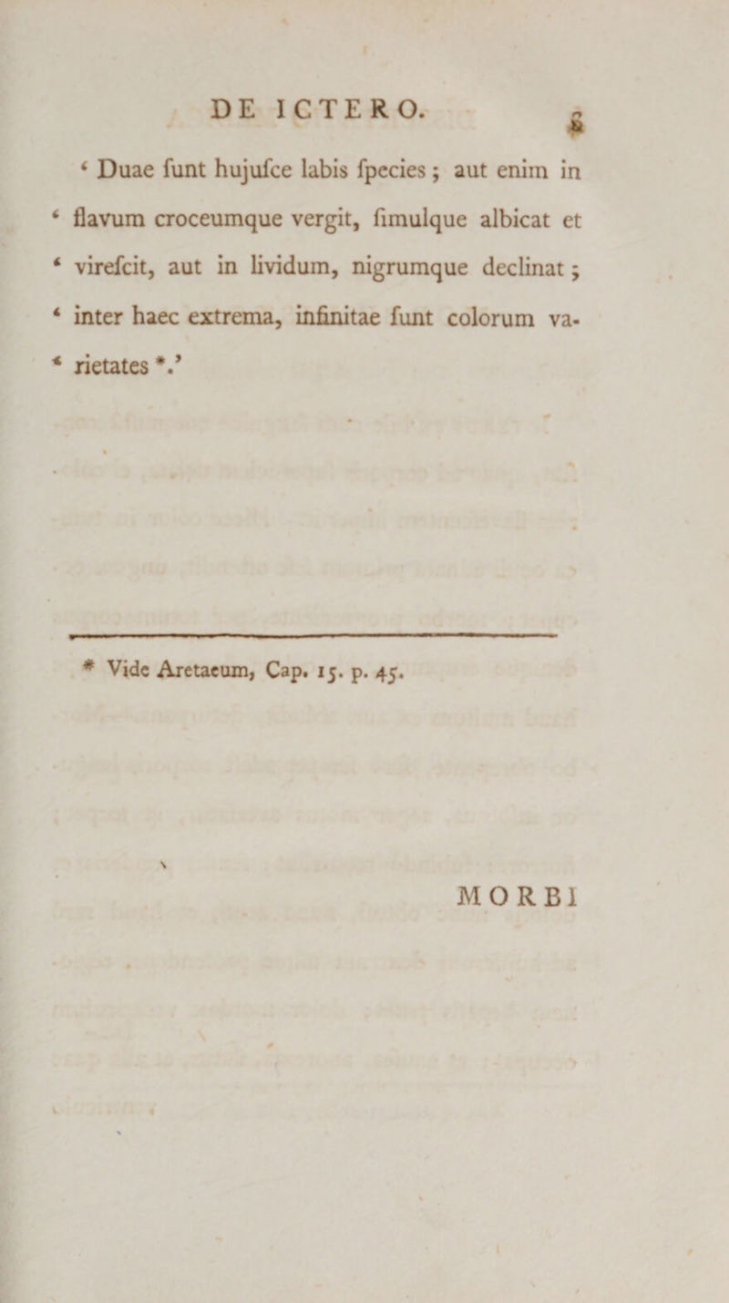 D E I C T E R O. * i Duae funt hujufce labis fpecies; aut enim in * flavum croceumque vergit, fimulque albicat et 4 virefcit, aut in lividum, nigrumque declinat; 4 inter haec extrema, infinitae funt colorum va- * rietates V # Vide Aretaeum, Cap. 15. p. 45. \ MORBI # &gt; V