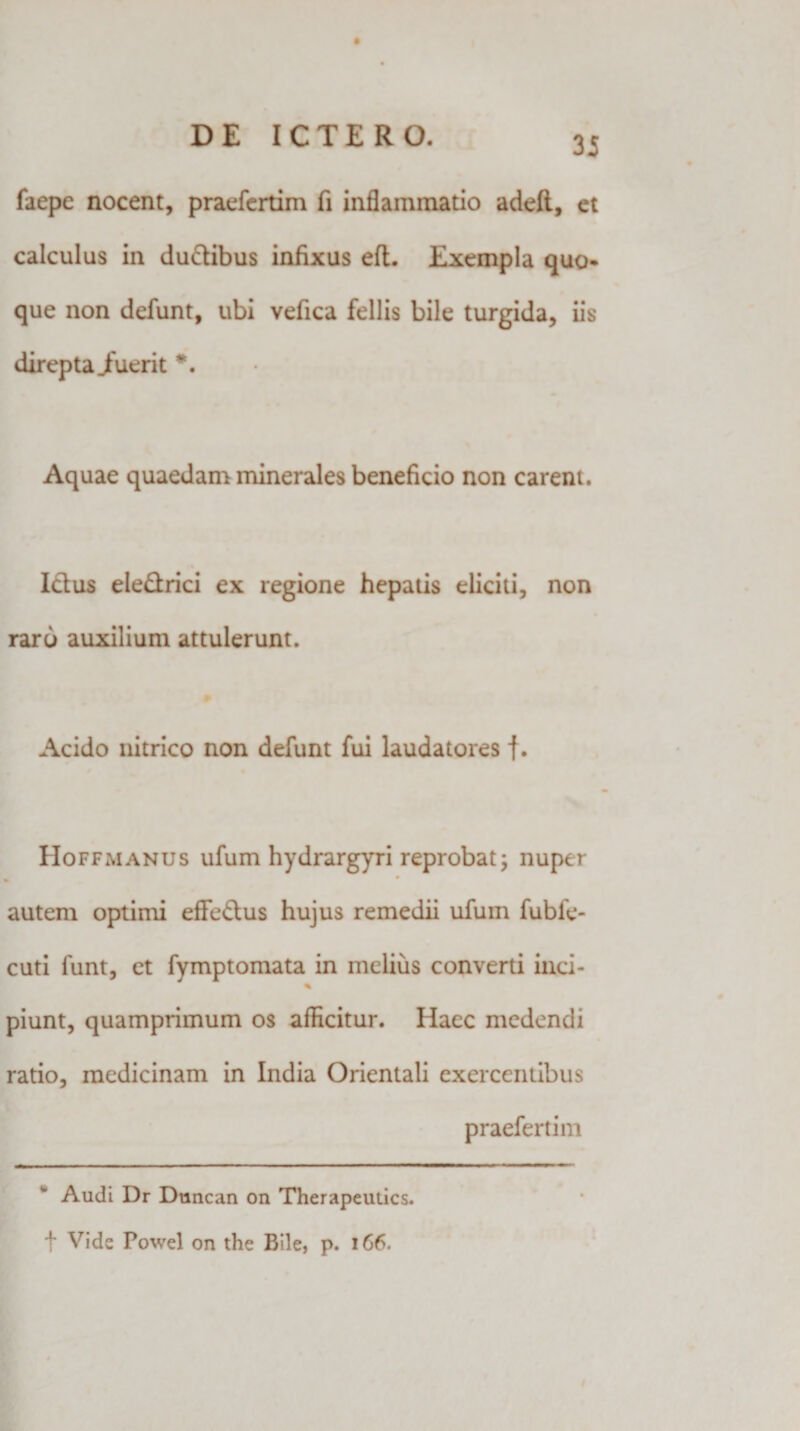 faepe nocent, praefertim fi inflammatio adeft, et calculus in duftibus infixus eft. Exempla quo* que non defunt, ubi vefica fellis bile turgida, iis direpta Jfuerit *. Aquae quaedam minerales beneficio non carent. Ictus eledrici ex regione hepatis eliciti, non raro auxilium attulerunt. Acido nitrico non defunt fui laudatores f. IIoffmanus ufum hydrargyri reprobat; nuper » autem optimi eflfe&amp;us hujus remedii ufum fubfe- cuti funt, et fymptomata in melius converti inci- % piunt, quamprimum os afficitur. Haec medendi ratio, medicinam in India Orientali exercentibus praefertim Audi Dr Duncan on Therapeutics. t Vide Powel on the Bile, p. 166.