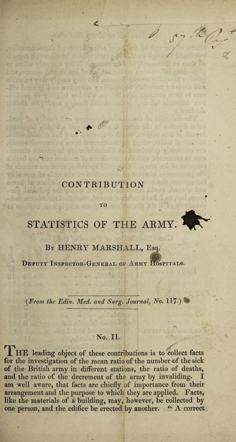 CONTRIBUTION TO STATISTICS OF THE ARMY. By HENRY MARSHALL, Esq. Deputy Inspector-General of Army iftfspiTALs. (From the Edin. Med. and Surg. Journal, No. 117-) No. II. rp _ ... if X HE leading object of these contributions is to collect facts for the investigation of the mean ratio of the number of the sick of the British army in different stations, the ratio of deaths, and the ratio of. the decrement of the army by invaliding. I am well aware, that facts are chiefly of importance from their arrangement and the purpose to which they are applied. Facts, like the materials of a building, may, however, be collected by one person, and the edifice be erected by another. “ A correct