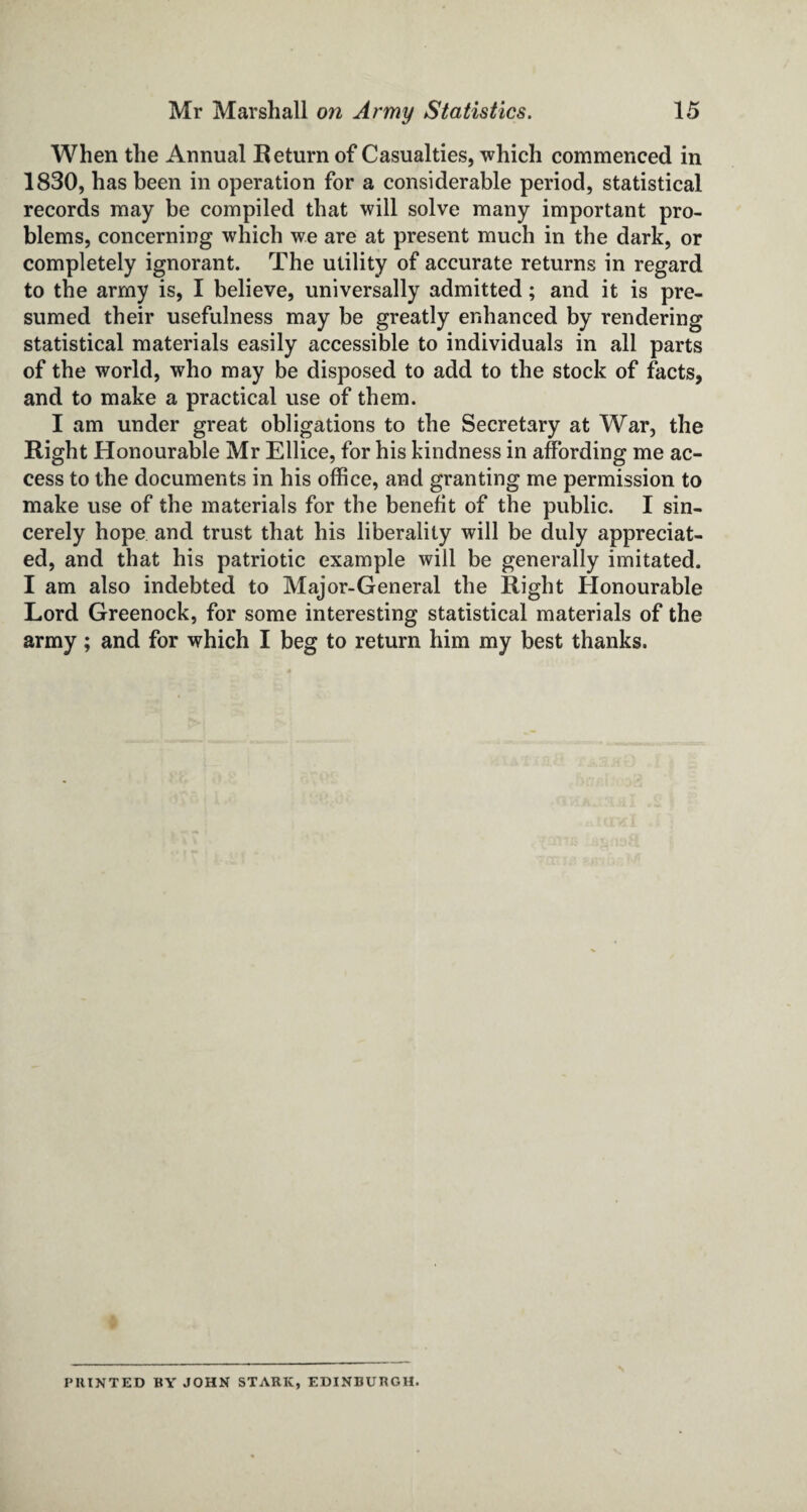 When the Annual Return of Casualties, which commenced in 1830, has been in operation for a considerable period, statistical records may be compiled that will solve many important pro¬ blems, concerning which we are at present much in the dark, or completely ignorant. The utility of accurate returns in regard to the army is, I believe, universally admitted; and it is pre¬ sumed their usefulness may be greatly enhanced by rendering statistical materials easily accessible to individuals in all parts of the world, who may be disposed to add to the stock of facts, and to make a practical use of them. I am under great obligations to the Secretary at War, the Right Honourable Mr Ellice, for his kindness in affording me ac¬ cess to the documents in his office, and granting me permission to make use of the materials for the benefit of the public. I sin¬ cerely hope and trust that his liberality will be duly appreciat¬ ed, and that his patriotic example will be generally imitated. I am also indebted to Major-General the Right Honourable Lord Greenock, for some interesting statistical materials of the army; and for which I beg to return him my best thanks. I’HINT ED BY JOHN STARK, EDINBURGH.