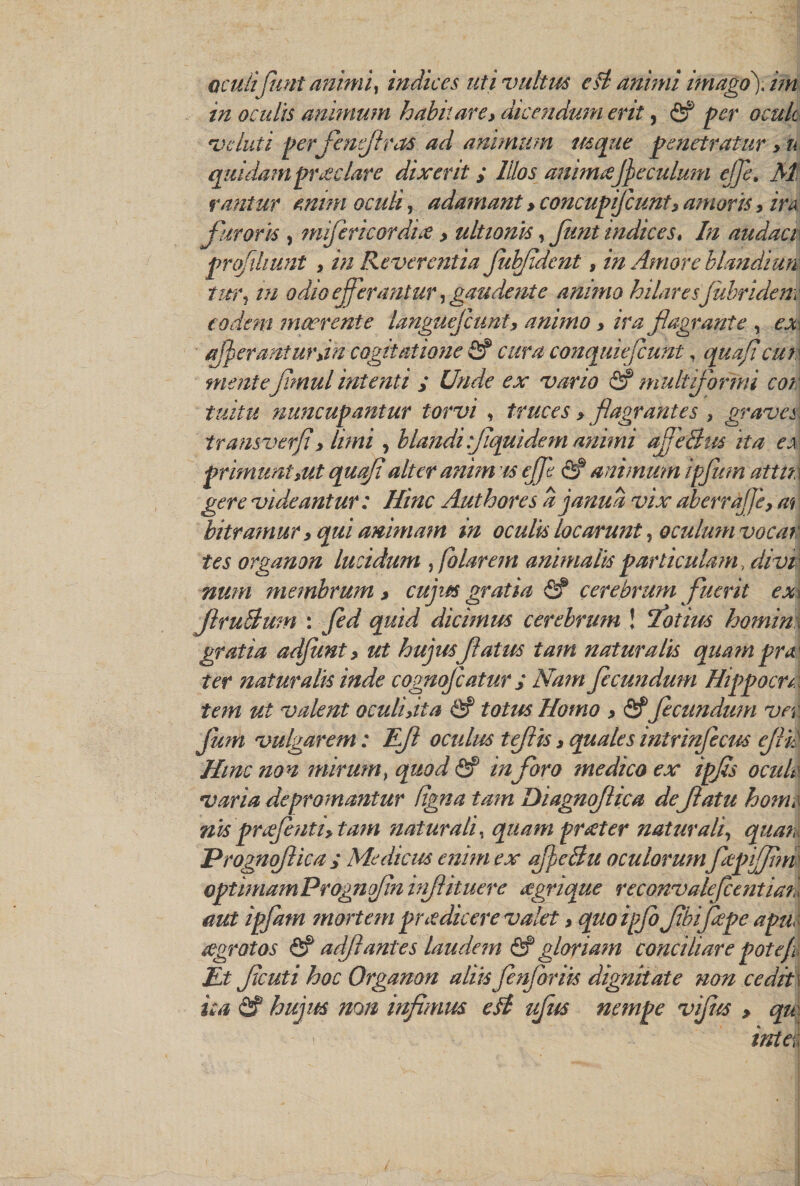 in oculis animum habit are, dicendumerit, per ocuk evcluti per fenejiras ad animum usque penetratur > n quidampr£clare dixerit; lilos anhmsjjeculum cjje, Mf rantur mini ocuti, adamant > concupiflcunt> amoris, ira furorh , miflericordne, ultionis, funt indices, In audaci pnfihunt , in Reverentia fif dent, in Amore blandiun tnr? in odio eferantur, gaudentc animo hilaresjubriden: codeni maerente languefcunt, animo, ira flagrante , ex aferanturdn cogitatione &amp; cur a conquiefcunt, quafi cur menieJimul intenti y Unde ex vario fif mult formi con tuitu nuncupantur torvi , truces > flagrantes , graves\ transverji > ////// , blandiflquidem animi afleSus it a ex priinunUut quafi alter anim is eff <2? animum ipflim attm gere videantur: Hinc Authores ajanua vix aberrajfe, at bitramur y qui animam in oculis locarunt, oculum vocar tes organon lucidum , folarem animahs particu lam, divv num membrum > cujus gratia <S? cerebrum fluerit ex\ ftruBwn : gtf/W dicimus cerebrum ! lot ins homin \ gratia adfunt > ut hujus flatus tarn naturalis quampra< frr naturalis inde cognoflcatur ; Nam flecundum Hippocn: tem ut valent oculiyita &amp; totus Homo > Of flecundum ver fum vulgarem: Eft ocalus tejlis, quales inirinflecus eflif Hmc non minim > quod <5? infloro medico ex ipfls oculk varia depromantur (igna tam Diagnoflica de flatu home nisprflhitiy tarn naturally quam pncter naturally quan Prognoflica ; Medicus enim ex ajfjcBu oculorumflepijim optimumPrognofin inflituere <egnque reconvalefcentiaii diet ipflam mortem puedicere valet, quoipjb flbiflepe apu agrotos <5? ad/I antes laudem &amp; gloriam conciliate pot ef Et fleuti hoc Organon aliis flnfloriis dignitate non cedit\ ua &amp; hujus non infimus eft uflus nempe vifiis > qu i - intel