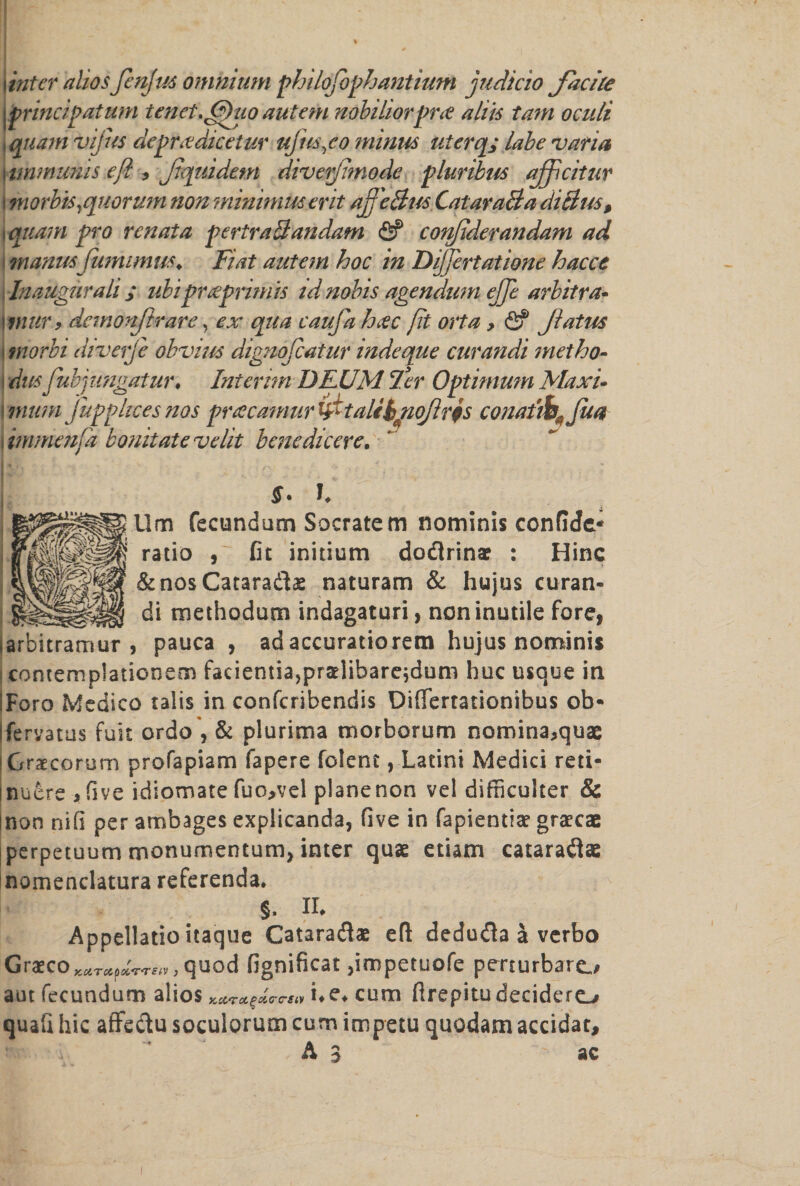 . % \inter aliosJenJus omnium philofophantium judicio Jacite nobiliorpra aliis tarn oculi 9o minus uterq; labe varia innode pluribus ajfcitur morbis,quorum non minimus erit af'eBus CataraBa diBus, i quam pro rcnata pertraBandam <5? confiderandam ad manusfumimus♦ Fiat autem hoc in Dijfertatione hacct Inaugurali ; ubiprteprimis id nobis agendum ejje arbitra- | wur, demonfir are, ex qua caufa hcec fit orta, &amp; fatus \ morbi diver)e obvius dignofcatur indeque curandi met ho- \ dus fubjungatur. Interim DRUM Ter Optimum Maxi- mum fupphces nos puecamur &amp;talebjiojlrfs conatib^jua i immenfa bonitate velit bene dicere. I M . , - ^ yyi . -V * 1. Um fecundum Socratem nominis confide* ratio , fit initium docftrinae : Hinc &amp;nosCatara<$£ naturam &amp; hujus curan¬ di methodum indagaturi, non inutile fore, larbitramur , pauca , adaccuratiorem hujus nominis contemplationem facientia,praelifaare;dum hoc usque in iForo Medico talis in confcribendis Differtationibus ob« jferyatus fuit ordo , &amp; plurima morborum nomina,quae !Graecorum profapiam fapere folent, Latini Medici reti- jnuere * five idlomate fuo>vel planenon vel difficulter &amp; |non nifi per ambages explicanda, five in fapientiae graecae jperpetuum monumentum, inter quae etiam cataraflae nomenclatura referenda* §. II* Appellatio itaque Cataraflae eft dedudh a verbo Graeco**T*p*W<v, quod fignificat ,impetuofe perturbaro aut fecundum alios Kccrag&amp;crG-Siv i*e*cum ftrepitudeciders quafi hie atfe&amp;u soculorum cum impetu quodam accidat, A J ac |jprincipatum tenet. Ohio autem i quam vijus deprxdicetur ufus,< i unmunis efi , fquidetn dive[ i