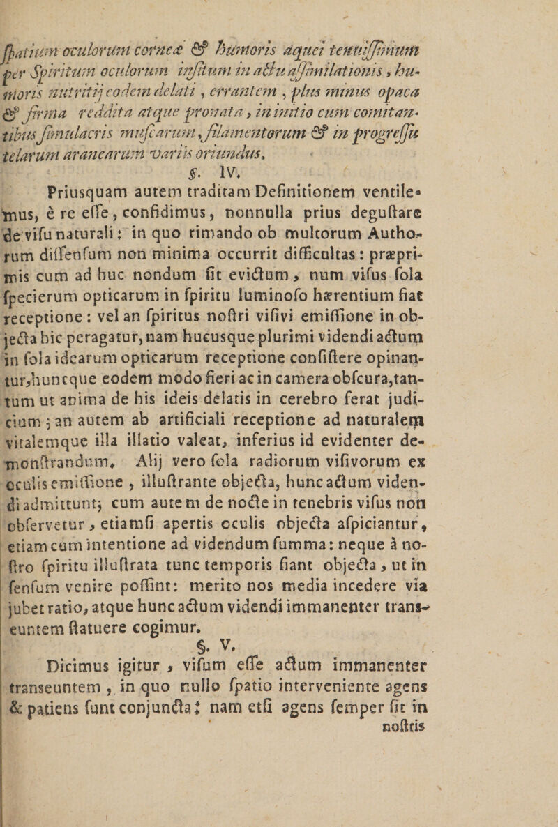 fyatiutn oculoruni corner <2? huntoris dquei tettuiffinvum per Spiritum oculoruni injjium in a&u ajjimilationis, bu¬ nions nutritij codcin delati , errant cm , plus minus oj?aca <2f prma reddita atqite pronata, in initio cum comitan- tibusfimulacris inufc arum,filament orum fif in progrejju tclarum aranearum varus oriundus. §. IV. Priusquam autem traditam Definitionem ventile* tnus, e re efie j confidimus, nonnulla prius deguftare de vifu naturali; in quo rimando ob multorum Autho- rum diffenfum non minima occurrit difficoltas: praepri- mis cum ad hue nondum fit evidum, num vifus fola fpecierum opticarum in fpiritu luminofo harrentium fiat receptione : vel an fpiritus noftri vifivi emifiione in ob- jedabic peragatur,nam hucusque plurimi videndiadum in fola idearnm opticarum receptione confiftere opinan- tur>huntquc eodem modo fieri ac in camera obfcurajtan- tum ut anima de his ideis delatis in cerebro ferat judi¬ cium ,an autem ab artificial! receptione ad naturaleqa vitakroque ilia illatio valeat, inferius id evidenter de- monftrandutru Alij vero fola radiorum vifivorum ex ocuUsemiffione , illufirante objeda, huncadum viden- di admittuntj cum aute m de node in tenebris vifus non obfervetur , etiamfi apertis oculis objeda afpiciantur, etiamcamintentione ad videndum fumma: neque 5 no- ftro fpiritu illufirata tunc temporis fiant objeda , ut in fenfum venire poffint: merito nos media incedere via jubetratio,atque huncadum videndiitnrnanenter trans-> euntem fiatuere cogimur. §♦ V. Dicimus igitur , vifum effe adum immanenter transeuntem , in quo nullo fpatio interveniente agens & patiens funt conjundaj nam etfi agens Temper fit in noftris