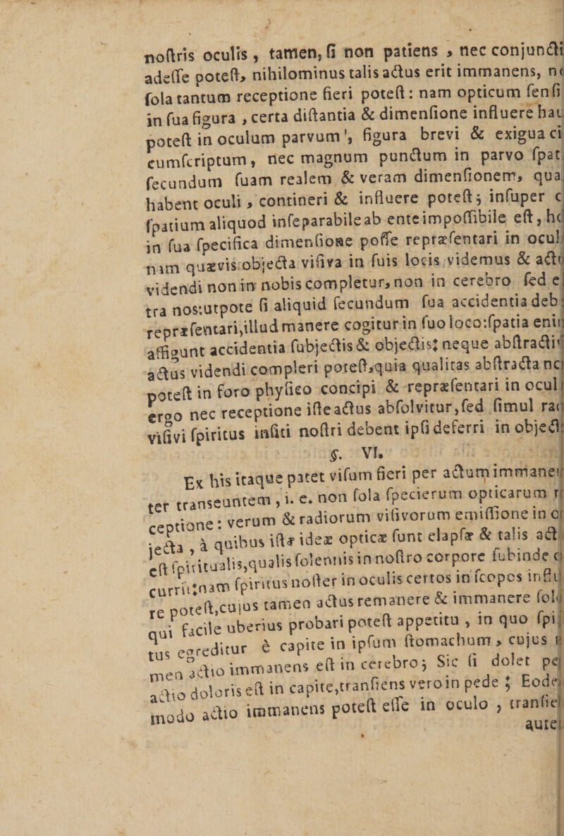 nottris oculis , tamen, G non patiens , nec conjumfti adeffe poteft* nihilominustalisa&us erit immanens, n< folatantum receptione fieri poteft: nam opticum fenfi in fua figura , certa diftantia & dimenfione influere hat poteft inoculum parvum’, figura brevi & exiguaci cumfcriptum, nec magnum puntftum in parvo fpat fecundum fuam realem & veram dimenfionem, qua habent oculi > contineri & influere poteft; infuper c fpatiumaliquod infeparabileab enteimpoffibile eft, he in fua fpecifica dimenfione poffe repraefentari in ocu! mm quaevis objeda vifm in fuis locis videmus & ailti videndi non in nobis completur, non in ceivoro fed el tra nostutpote fi aliquid fecundum fua accioentia deb; reprifemarifilludmanere cogiturin fuoloco:fpatia eniu affigunt accidentia fubje<ftis& objeflisj neque abftraftiv ailus videndi compleri poteft^quia qualitas abftraila nci poteft in foro phylieo concipi & reprxfentari in ocul i -r«o nec receptione ifteatfus abfplvitur.fed fimul ra< vifivi fpiritus infiti noftri debent ipfideferri in object §. VI. Ex his itaque patet vifum fieri per aftum immanet ter transeuntem , i. e. non fola fpecierum opticarutn n • verum & radiorum vifivorum enndtone in or i ambus iftf ides optics font elapftr & talis a a (i’rDititualis.qualisfolennisinnofifocorpore iubmdec: /E.nam fpiritus nofter in oculis certos in fcopcs infill re poteft,cuius tamen actus remanere & immanere (oU I f-cile uberius probari poteft appetrtu , tn quo fp.| q pareditur e capite in ipfom ftomachum, cojus n immanens eft in cetebroj Sic fi dolet pej a !lto doloris-eft in capite,tranfiens verotn pede ; Eode mode adio immanens poteft efle in oculo , tranfie %