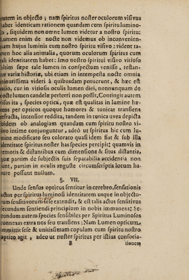 jutem in objeflo ; naffi fpiritus nofterocfclorum vifivus [iabct identicam rationem quandamcum fpiritu lumino- j> , fiquidem non omne lumen videtur a noftro fpiritu; l.umcn enim de node non videmus ob inconvenien* iiam hujus luminis cum noflro fpiritu vifivo; vident ta- ii*en hoc alia animalia, quorum oculorum fpiritus cum uli identitatem habet: Irao noftro fpiritui vifivo vitiofa [iltitn fspe tale lumen in confpedum venifie > teftan- ! ir variae hitloriae, ubictiam in intempefta node omnia ininutiffima videri a quibusdam potucrunt, & hac eft iatio, cur in vitiofis oculis lumen diet, nonnunquam de i ode lumen candelas perterri non poffitXontingit aute m «ifus ita , fpecies optica, quae eft quaiitas in lutnine har¬ dens percpticos quoque humores & tunicas tranfiens isefrada, intenfior reddita, tandem in tunica uvea depida ibidem ob analogiatn quandam cum fpiritu noflro vi- ;»ivo intime conjunguntur > adeo ut fpiritus hie cum lu* rune modificato feu colorato quafi idem fiat & fub ilia jdentitate fpiritus nofter has fpecies percipitj quamvis in remotis& diflantibus cum dimenfionc& fitus diftantia* quae partim de fubjedis fuis feparabilia accidentia non iunt, partim in oculis angufie circumfcriptU locum ha¬ bere poflunc nullum* §. VII. Unde fenfus opticus fentitur in cerebro,fenfationts «dus per fpiritus luminofi identitatem usque inobjedo* [urn fenfitivorumTe0(feKtcndit, & efl talis adus fenfitivus fccundum fentiendiprincipium in nobis immanens: Se¬ cundum sutem fpecies fenfibiles per Spiritus Luminofos connexas extra nos feu tranfiens :Nam Lumen opticuriL» immittitfefe & unitisfimamcopulam cum fpiritu noftro aptico agit , adeout nofter fpiritus per iftius confocia- B tiarwa