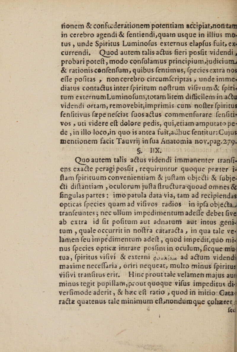 trionem &confu:derationempotefttiam accipiat>notitam in ccrebro agendi& fentiendi,quam usque in iiiios mo- tus , unde Spirkus Lummofus externus elapfus fuit,ex- currendn Quod autem talis ad us fieri posfit videndi, probaripoteft,modo canfularous principiumqudiciutru & rationisc©nrenrum,quibusfentimias, fpecicsexrra nos effe pofitas , rioncerebro circumfcriptas , undeimme- diatus contadusinter fptrkum noftrum viftvum & fpiri- tum ex ternumLuminofum,totam litem difBcilem in adu videndi ortam)removebit,imprimis cum nofter fpiritus fetifidvus farpenefcrat fuosadus commenfurare ienfiti* vos * uti videre eft dolore pedis, qui,edam amputato pe« de , in ilia loco>in qua is antea fuit,auhuc femkurrCujus mentionem facie Tauvrij infua Anatomia noy^pag.279. §* XIX* - Qua autem talis adius videndi immanenter tranfi- eps exade peragi posfir, requiruntur quoque praeter i* flam fpirituumconvenientiam & juftam objedli & febje- €ti diftantiam jbculorum juftaftrudlura quoad amnes& fingulas partes: imopatula data via, tam ad recipiendas opticas fpe.cics- quam ad vifivos radios in ipfa objedfe-. tranfeuntes $ nec ullum impedimentum adefte debet fi ve ab extra id fit pofitum aut adnatum aut in tus gent- tum , quale occurrh in noftra catarada , in qua tale ve- Iarnen feu impedimentum a deft, quod impeditsquo mi¬ nus fpecies opticae intrare posfintin oculurn, ficque tnu-i tua, fpiritus vifivi & externi ad atftum videndi maxime neceSaria, oriri nequeat, multo minus fpiritus vifivi tranfitus eric* Hinc prout tale velameft majus auir minus tegit pupiMam,prout quoque vifus impeditus di* verfimode aderit, & base eft ratio , quod in initio €ata i raft* quatenus tale minimum eft»nondumque cohxret