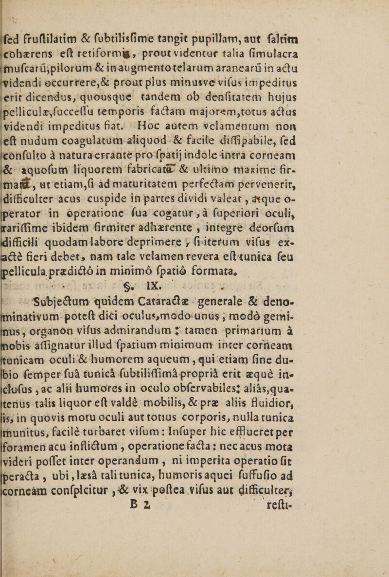 fed fruftiHtim &amp; fubtilisfime tatigit pupillam, aut faltim cohaerens eft retiformjfc, prout videntur talia fimulacra i mufcaru,pilorum &amp; inaugmentotelarum aranearii in adu vidends occurrere,&amp; prout plus minusvc vifus impeditus erit dicendus, quousque tandem ob denfuatem hujus pelliculae/uccdTu temporis fadam majorem,torus adus videndi impeditus fiat. Hoc autem vdamemum non eft nudum coagulatum aliquod &amp; facile diffipabile, fed confulto £ natura errante pro fpatij indole intra corn earn &amp; aquofum liquorem fabricator &amp; ultimo masime fir- matct, ut etiam,fi ad maturitaterri perfedam pervenerit, difficulter acus cuspids in partes dividi valeat, atque o- jperator in operatione fua cogatur, a fuperiori oculi* trariflime ibidem firmiter adhaerente , incegre deorfum tdiffidli quodam labore deprimere , fi-iterum vifus ex¬ add fieri debet, nam tale velamenrevera efttunica feu jpelliculapraedid^in mimm6 fpati© formata* §, IX. Subjedum quidem Cataradae generate &amp; deno- ttrnnativum potcft dici oculus,modo unus , modo gemi- tnus, organon vifus admirandum X tamen primarium a mobis aflignatur illud fpaiium minimum inter corrieam (tunicam oculi &amp; humorem aqueum ,qui etiam finedu- Ibio fempcrfua tunici fubtiiiffimaproprii erit aeque in- ctufus ,ae alii humoresin oculo obfervabilesj aliasjqua- Itenus talis liquor eft valde mobilis,&amp; prae aliis fiuidior, iis> in quovis motu oculi aut tonus corporis, nulla tunica imunitus, facile turbaret vifum: Infuper hie efiSueretper (foramen acu inflidum * operationefada: necacus mota tvideri poftet inter operandum , ni imperita operatio fit perada , ubi,laes&amp; tali tunica, humorisaquei fufiFufio ad corneam confpicitur vix poftea vifus aut difficulter Bi refti-