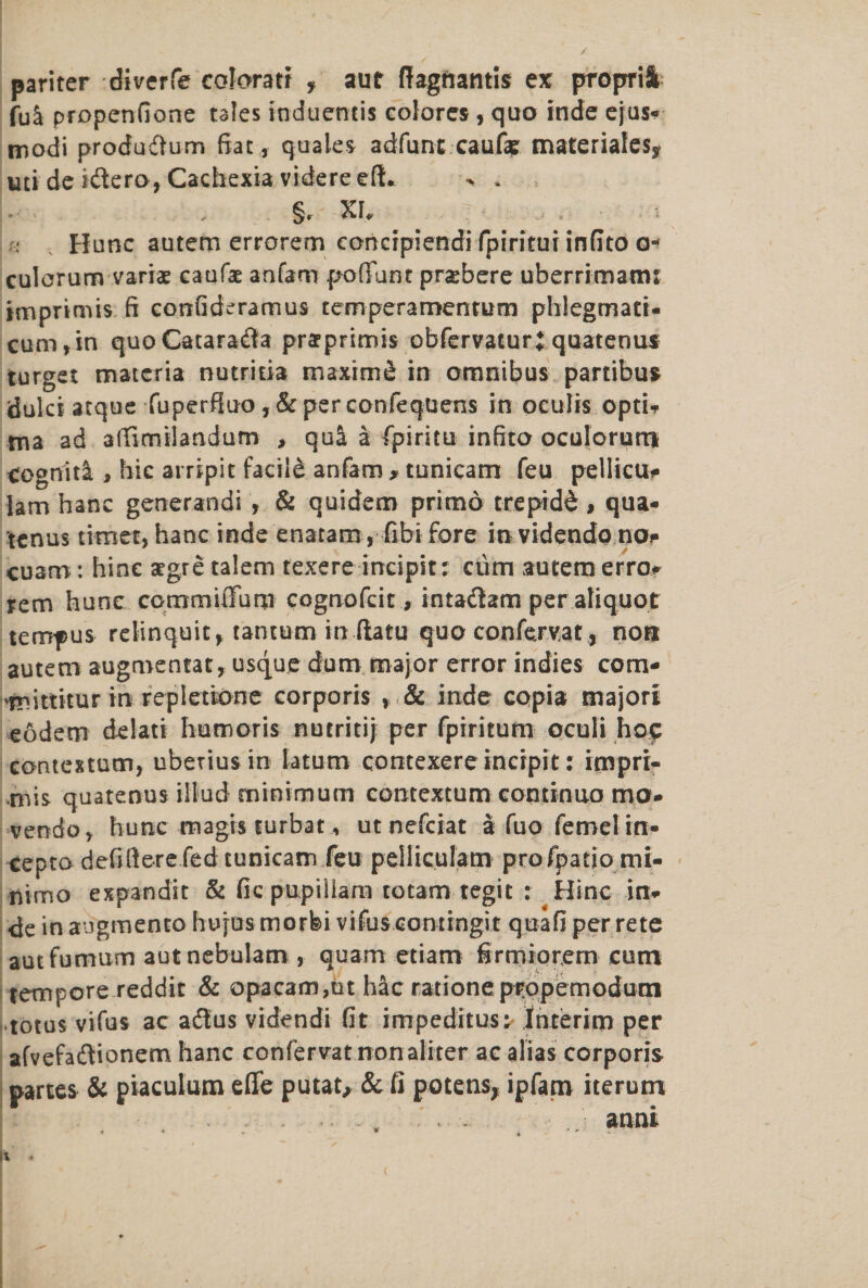 pariter diverfe eoloratr f aur ftagfiantis ex proprii fuS propenfione tales induentis colores, quo inde ejus* modi produdtum fiat, quale* adfunt caufk materiales, uti de idtero, Cachexia videreefL > . §, XU Hunc autem errorem concrpiendi fpiritui infito culorum variae caufae anfam poffunt prsebere uberrimatm imprimis ft eonfideramus temperamentum phlegmati* cum,in quoCataradla prarprimis obfervaturj quatenus target materia nutritia maxim £ in omnibus partibus dulci atque fuperfiuo, & per confequens in oculis opti* ma ad affimilandum , qua a fpiritu infito oculorum cognitl, hie arripit facild anfam > tunicam feu pellicu# lam hanc generandi , & quidem primo trepidd, qua* tcnus timet,hanc inde enatam, fibi fore invidendonor cuam: hine argre talem texere incipit; cum autem erro# rem hunc commuTum cognofcit, intadtam per aliquot terirpus relinquit* tantutn in flat u quo confexvat* non autem augmentat, usque dum major error indies com- 'tnittitur in repietione corporis , & inde copia majori eodem delati humoris nutritij per fpiritum oculi hoc contextual, ubexiusin latum contexereincrpit: impri¬ mis quarenus illud minimum contextum continuo mo* vendo, hunc magis surbat, utnefciat a fuo femelin- cepto defiftere fed tunicam feu peliicufatn profpatio mi- nimo expandit & fic pupiliara totam tegit : Hinc in* de in augmento hujusmorfei vifuscomingit quad per rete autfumum aut nebulam , quam etiarn firmiorem cum tempore reddit & opacam,ut hac ratione propemodum totus vifus ac adtus videndi fit impeditus^ Interim per afvefadtionem hanc confervat nonaliter ac alias corporis partes & piaculum effe putat, & ft potens, ipfam iterum anni * - ■ * * r * \H ' ^ ' :■