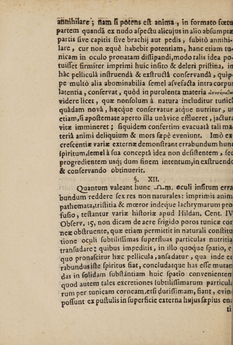 attftihtlar©*; flam 5 pawns eft anima , in formato foctn partem quanda ex nudoafpeftuaUcujusinalioabfurnpraE pards five capitis five brachij aut pedis, fubitd annihi- lare, cur non aeque habebit potentiam, hancetiam tu- nicam in oculo pronatam di(fipandi,modoralis idea po- tuififet firmiter imprimi huic infito &amp; deleri priftina> in Klc pellicuil inftruendi &amp; exftrudi confervand£ ^quip. pe multd alia abominabilia femel afvefadla intracorpus latentia, confervat j, qu6d inpurulenta materia cLirc?y)f*6t}tn vidcre licet, quae nonfolum a natura includitur turiid quldam nov&amp;, barque confervatur atque nutritur, ui ctiam>G apoftemate aperto ilia unavice efflueret, jadiurs vitae ienmineret; fiquidem confertim evacuatl talima terft animi deliquium &amp; mors faepe evsniunr. Imo ex crefcenti* variae externa: demonftranterrabundum hum Jpiriturodemeli fua concept^ idea non defifientem > fee progredientem usq$ dum frnem intentum,m exfiruendc &amp; confervando obtinuerit, §♦ XI?. Quantum valeant hunc jn-m. ecufi infitum erra bundum reddere fexres nonnaturales: imprimis anim pathetnata>triftitia &amp; moeror indeque lac-hrymarum pro fufio, teftantur variae hiftoriae apud Hildan. Cent. IV Obferv* 15, non dicam de acre frigido poros tunic® cor neseobftruente,quae etiam permittit in naturali conftitu tione oculi fubtilifiimas fuperfluas particulas nutritia tranfudarej quibus impeditis, in illo quoque fpatio, e quo pronafeitur Irac pellicula ,anfadatur , qua inde er rabundusifte fpiritus fiat, concludatque has efic trsutan das in folidam fubftintiam huic fpatio convcnienten: quod autetn tales excretiones lubtilirtimarum particuh, rum per tunicam corneam,et(i durifiimam, fiant, evin l poffunt ex puftulis in fuperficie externa hwjusfapius emi 6