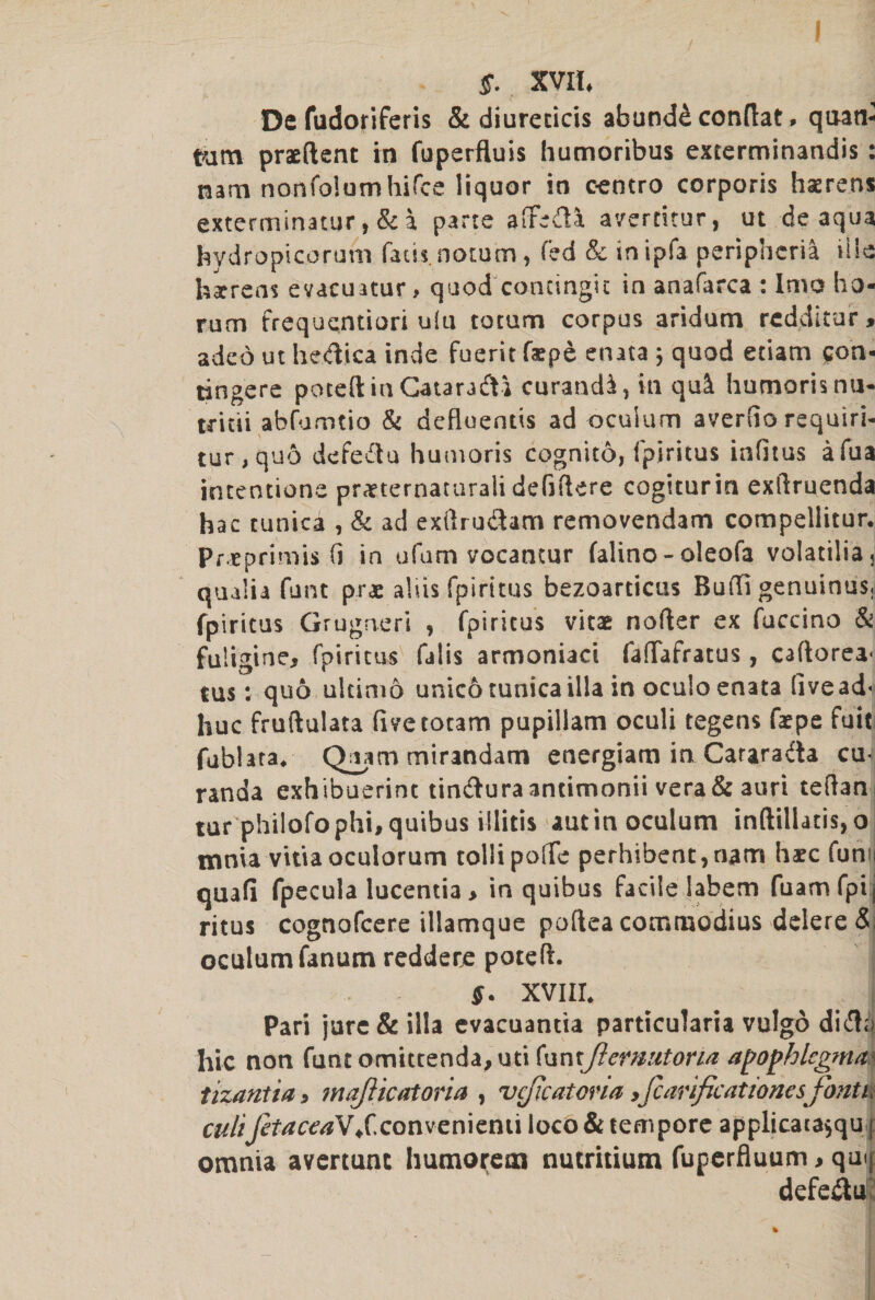 $. XVII, De fudoriferis &amp; diureticis abund&amp; conftat. quan- Para praeftent in fuperfluis humoribus exterminandis : narn nonfolumhifce liquor in eentro corporis haerens exterminator, &amp; a parte afifedi avertitur, ut de aqua hydropicoruhi facU.notum, fed &amp; inipfa peripheria U!e hsrens evacuatur, quod condngit in anafarca : Imo ha- rura frequentiori u!u toturn corpus aridum red,ditar > aded ut hedica inde fuerit faepe enata ; quod etiam (ton- tingere pored in Cataradi curandi, in qui humorisnu- tritii abfumtio &amp; defluentis ad oculum averiio requiri- tur, quo defedu humoris cognito, fpiritus infitus afua intentions praetematuraii defiftere cogiturin exftruenda hac tunica , &amp; ad exilrudam removendam compellitur. Pr eprimis (i in ufam vocantur falino - oleofa volatilia, qualia funt prae aids fpiritus bezoarticus Buffi genuinus, fpiritus Grugaeri , fpiritus vitae nofter ex fuccino &amp; fuligine, fpiritus falis armoniaci fafiafratus, caftorea' tus: quo ultimo unico tunica ilia in oculo enata livead' hue fruftulata fivetotam pupillam oculi tegens fatpe fail fublata. Quammirmdam energiam in Cararada cur randa exhibuerint tinduraantimonii vera&amp;auri teftani tur philofophi,quibas illitis autin oculum inftillatis,o tnnia vitiaoculorum tollipofTe perhibent,nara haec funn quafi fpecula lucentia , in quibus facile labem fuamfpij ritus cognofcere illamque poftea commodius delere &amp;; oculum fan urn redd ere poteft. $. XVIII. Pari jure &amp; ilia evacuantia particularia vulgo did;> hie non funtomittenda,uti funtJlernutona agophlegma tizantia, majlicatoria , vc/icatoria,fcarificat tones font i, cultJetaceaV/.convenient! loco &amp; tempore applicatajqu [ omnia avertunc humorem nutritiutn fuperfluum , quo defeduK