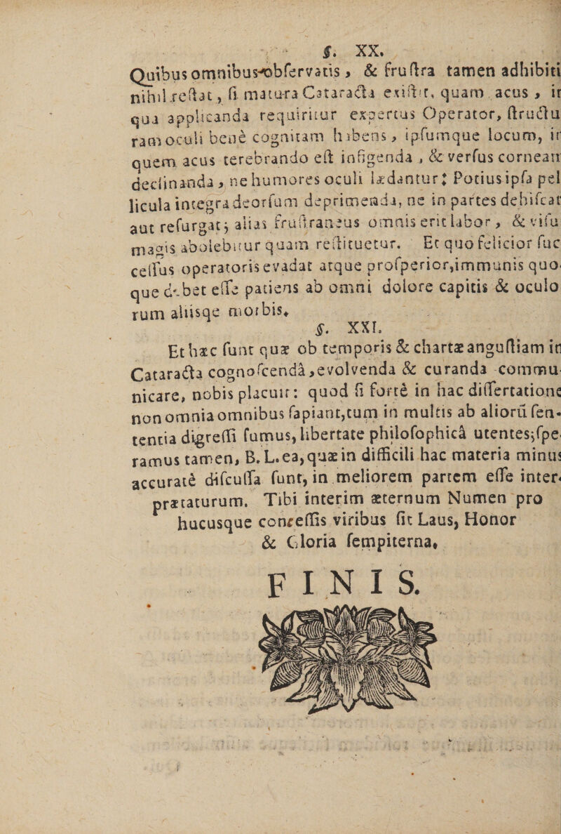 S. XX, Quibusomnibus^obfervans > & fruftra tamen adhibiti nihil xeftat, ft matu-ra CataraiU exiftir, quam acus, ir qua applicanda requiritur expert'us Operator, ftru&u ramoculi bene cogaitam lubcns, ipfumque locum, ir quern acus terebrando eft infigenda , & verfus cornearr deciinanda,, nehumores oculi Udantur; Potiusipfa pel licula inccgra.deorfum deprimenda, ne in partes dehifcat aut refurgatj alias fruftraaius bmnis erit labor, & vim ma^is abolebicur quam reftituetur. Et quo felicior fuc cellos opera-tons evadar atque profpericrftmmunis quo- que ckbet e(Te patiens ab omni dolore capitis & oculo rum aliisqe morbis* §. XXL Eth&c funt quae ob temp oris & charts anguftiam in Catara&a cognofcendl,evolvenda'& curanda comma nicare, nobis placuir: quod ft fond in hac diflfertatianc non omnia omnibus fapiant,turn in multis ab aliorufeh- tentia digreili fumus, libertate philofophica utentesjfpe- ramus tamen, B.L.ea)quaein difficili hac materia minus accurate difculTa funt, in meliorem partem efle inter* praetaturum. Tibi interim seternum Numen pro hucusque conrefifts viribus (it Laus, Honor ^ & Gloria fempiterna* finis.
