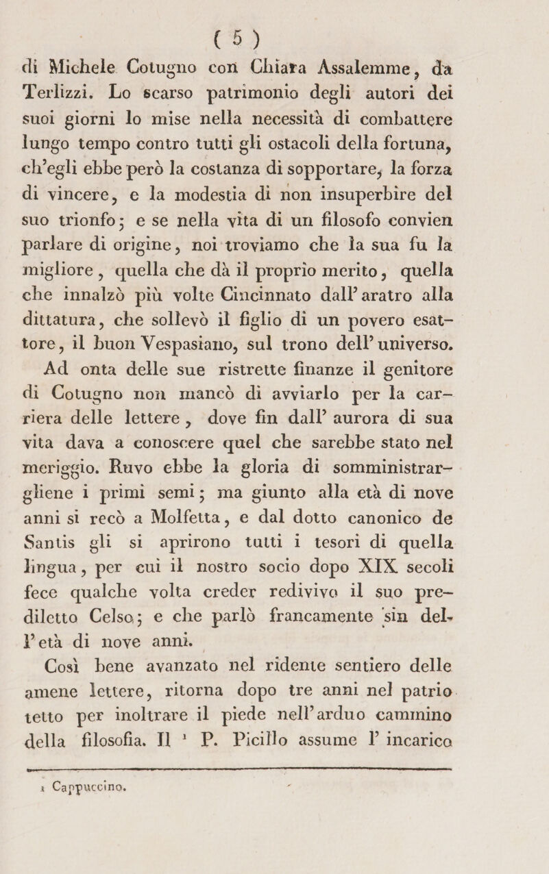 di Michele Cotugno con Chiara Assalemme, da Terlizzi. Lo scarso patrimonio degli autori dei suoi giorni lo mise nella necessità di combattere lungo tempo contro tutti gli ostacoli della fortuna, ch’egli ebbe però la costanza di sopportare, la forza di vincere, e la modestia di non insuperbire del suo trionfo 5 e se nella vita di un filosofo convien parlare di origine, noi troviamo che la sua fu la migliore , quella che dà il proprio merito, quella che innalzò più volte Cincinnato dall’aratro alla dittatura, che sollevò il figlio di un povero esat¬ tore, il buon Vespasiano, sul trono dell’universo. Ad onta delle sue ristrette finanze il genitore di Cotugno non mancò di avviarlo per la car¬ riera delle lettere , dove fin dall’ aurora di sua vita dava a conoscere quel che sarebbe stato nel meriggio. Ruvo ebbe la gloria di somministrar¬ gliene i primi semi • ma giunto alla età di nove anni si recò a Molfetta, e dal dotto canonico de Santis gli si aprirono tutti i tesori di quella lingua, per cui il nostro socio dopo XIX secoli fece qualche volta creder redivivo il suo pre¬ diletto Celso; e che parlò francamente sin deh l’età di nove anni. Così bene avanzato nel ridente sentiero delle amene lettere, ritorna dopo tre anni nel patrio tetto per inoltrare il piede nell’arduo cammino della filosofia. Il 1 P. Picillo assume 1’ incarico ì Cappuccino.