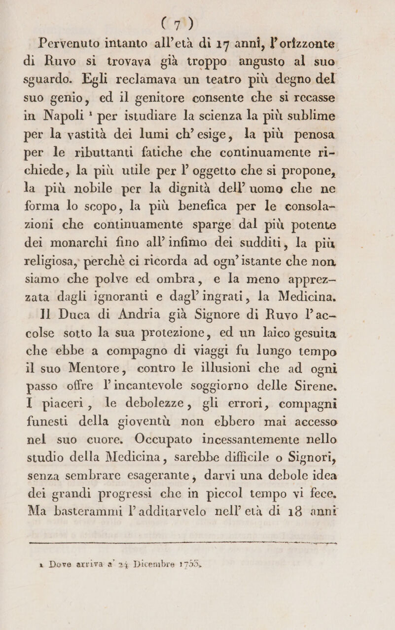 Pervenuto intanto all’età di 17 anni, ¥ orizzonte di Ruvo si trovava già troppo angusto al suo sguardo. Egli reclamava un teatro più degno del suo genio, ed il genitore consente che si recasse in Napoli 1 per istudiare la scienza la più sublime per la vastità dei lumi eh’ esige, la più penosa per le ributtanti fatiche che continuamente ri¬ chiede , la più utile per 1’ oggetto che si propone* la più nobile per la dignità dell’ uomo che ne forma lo scopo, la più benefica per le consola¬ zioni che continuamente sparge dal più potente dei monarchi fino all’ infimo dei sudditi, la più religiosa, perchè ci ricorda ad ogn’istante che non siamo che polve ed ombra, e la meno apprez¬ zata dagli ignoranti e dagl’ingrati, la Medicina, Il Duca di Andria già Signore di Ruvo l’ac¬ colse sotto la sua protezione, ed un laico gesuita che ebbe a compagno di viaggi fu lungo tempo il suo Mentore, contro le illusioni che ad ogni passo offre l’incantevole soggiorno delle Sirene. I piaceri, le debolezze, gli errori, compagni funesti della gioventù non ebbero mai accesso nel suo cuore. Occupato incessantemente nello studio della Medicina, sarebbe difficile o Signori, senza sembrare esagerante, darvi una debole idea dei grandi progressi che in piccol tempo vi fece. Ma basterammi Fadditarvelo nell’età di 18 anni t Dove arriva a’ 34 Dicembre i?56»